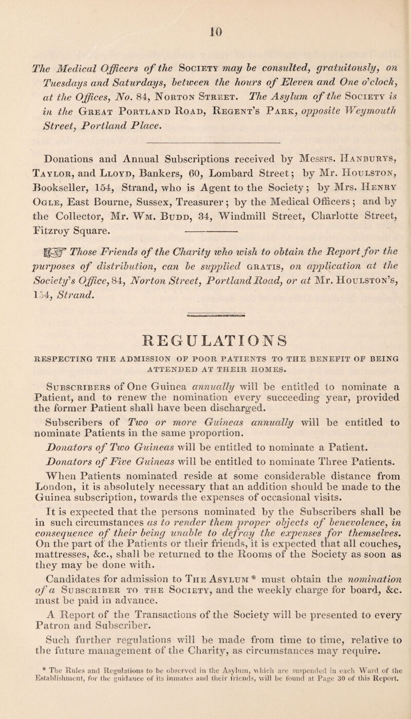 JO The Medical Officers of the Society may he consulted, gratuitously, Tuesdays and Saturdays, between the hours of Eleven and One o'clock, at the Offices, No. 84, Norton Street. The Asylum of the Society is in the Great Portland Road, Regent’s Park, opposite Weymouth Street, Portland Place. Donations and Annual Subscriptions received by Messrs. Hanburys, Taylor, and Lloyd, Bankers, bO, Lombard Street; by Mr. Houlston, Bookseller, 154, Strand, who is Agent to the Society; by Mrs. Henry Ogle, East Bourne, Sussex, Treasurer; by the Medical Officers; and by the Collector, Mr. Wm. Budd, 34, Windmill Street, Charlotte Street, Fitzroy Square. - USp13 Those Friends of the Charity who ivish to obtain the Report for the purposes of distribution, can be supplied gratis, on application at the Society's Office, 84, Norton Street, Portland Road, or at Mr. Houlston’s, 154, Strand. REGULATIONS respecting the admission of poor patients to the benefit of being attended at their homes. Subscribers of One Guinea annually will be entitled to nominate a Patient, and to renew the nomination every succeeding year, provided the former Patient shall have been discharged. Subscribers of Two or more Guineas annually will be entitled to nominate Patients in the same proportion. Donators of Two Guineas will be entitled to nominate a Patient. Donators of Five Guineas will be entitled to nominate Three Patients. When Patients nominated reside at some considerable distance from London, it is absolutely necessary that an addition should be made to the Guinea subscription, towards the expenses of occasional visits. It is expected that the persons nominated by the Subscribers shall be in such circumstances as to render them proper objects of benevolence, in consequence of their being unable to defray the expenses for themselves. On the part of the Patients or their friends, it is expected that all couches, mattresses, &c., shall be returned to the Rooms of the Society as soon as they may be done with. Candidates for admission to The Asylum * must obtain the nomination of a Subscriber to the Society, and the weekly charge for board, &c. must be paid in advance. A Report of the Transactions of the Society will be presented to every Patron and Subscriber. Such further regulations will be made from time to time, relative to the future management of the Charity, as circumstances may require. * The Rules and Regulations to be observed in the Asylum, which arc suspended in each Ward of the Establishment, for the guidance of its inmates and their friends, will be found at Page 30 of this Report.