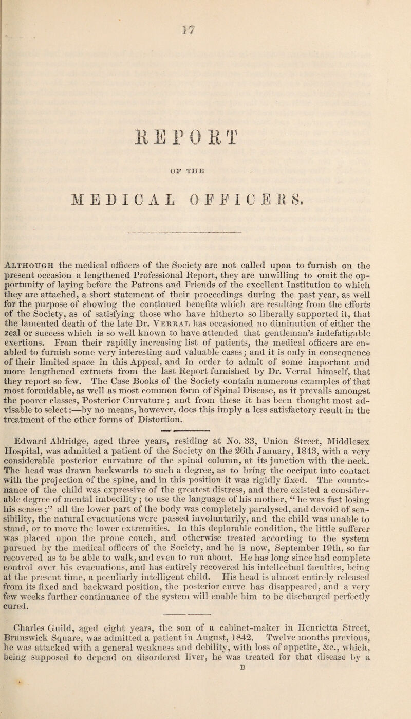 OP THE MEDICAL OFFICER S, Although the medical officers of the Society are not called upon to furnish on the present occasion a lengthened Professional Report, they are unwilling to omit the op¬ portunity of laying before the Patrons and Friends of the excellent Institution to which they are attached, a short statement of their proceedings during the past year, as well for the purpose of showing the continued benefits which are resulting from the efforts of the Society, as of satisfying those who have hitherto so liberally supported it, that the lamented death of the late Dr. Verbal has occasioned no diminution of either the zeal or success which is so well known to have attended that gentleman’s indefatigable exertions. From their rapidly increasing list of patients, the medical officers are en¬ abled to furnish some very interesting and valuable cases; and it is only in consequence of their limited space in this Appeal, and in order to admit of some important and more lengthened extracts from the last Report furnished by Dr. Yerral himself, that they report so few. The Case Books of the Society contain numerous examples of that most formidable, as well as most common form of Spinal Disease, as it prevails amongst the poorer classes, Posterior Curvature; and from these it has been thought most ad¬ visable to select:—by no means, however, does this imply a less satisfactory result in the treatment of the other forms of Distortion. Edward Aldridge, aged three years, residing at No. 33, Union Street, Middlesex Hospital, was admitted a patient of the Society on the 26th January, 1843, with a very considerable posterior curvature of the spinal column, at its junction with the neck. The head was drawn backwards to such a degree, as to bring the occiput into contact with the projection of the spine, and in this position it was rigidly fixed. The counte¬ nance of the child was expressive of the greatest distress, and there existed a consider¬ able degree of mental imbecility; to use the language of his mother, “he was fast losing his sensesall the lower part of the body was completely paralysed, and devoid of sen¬ sibility, the natural evacuations were passed involuntarily, and the child was unable to stand, or to move the lower extremities. In this deplorable condition, the little sufferer was placed upon the prone couch, and otherwise treated according to the system pursued by the medical officers of the Society, and he is now, September 19th, so far recovered as to be able to walk, and even to run about. Fie has long since had complete control over his evacuations, and has entirely recovered his intellectual faculties, being at the present time, a peculiarly intelligent child. His head is almost entirely released from its fixed and backward position, the posterior curve has disappeared, and a very few weeks further continuance of the system will enable him to be discharged perfectly cured. Charles Guild, aged eight years, the son of a cabinet-maker in Henrietta Street,, Brunswick Square, was admitted a patient in August, 1842. Twelve months previous, he was attacked with a general weakness and debility, with loss of appetite, &c., which, being supposed to depend on disordered liver, he was treated for that disease by a B