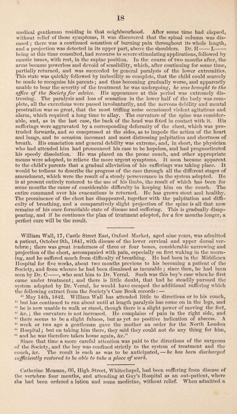 medical gentleman residing in that neighbourhood. After some time had elapsed, without relief of these symptoms, it was discovered that the spinal column was dis¬ eased ; there was a continued sensation of burning pain throughout its whole length, and a projection was detected in its upper part, above the shoulders. Dr. H-L-- being at this time consulted, had recourse to severe stimulating applications, followed by caustic issues, with rest, in the supine position. In the course of two months after, the arms became powerless and devoid of sensibility, which, after continuing for some time, partially returned, and was succeeded by general paralysis of the lower extremities. This state was quickly followed by imbecility so complete, that the child could scarcely be made to recognise his parents • and thus becoming gradually worse, and apparently unable to bear the severity of the treatment he was undergoing, he was brought to the office of the Society for advice. His appearance at this period was extremely dis¬ tressing. The paralysis and loss of sensation in the lower half of the body was com¬ plete, all the excretions wrere passed involuntarily, and the nervous debility and mental prostration was so great, that the most trifling noise occasioned violent agitations and alarm, which required a long time to allay. The curvature of the spine was consider¬ able, and, as in the last case, the back of the head was fixed in contact with it. His sufferings were aggravated by a corresponding deformity of the chest, which was pro¬ truded forwards, and so compressed at the sides, as to impede the action of the heart and lungs, and to occasion incessant and most distressing palpitation and shortness of breath. His emaciation and general debility was extreme, and, in short, the physician who had attended him had pronounced his case to be hopeless, and had prognosticated his speedy dissolution. He was placed on the prone couch, and other appropriate means were adopted, to relieve the more urgent symptoms. It soon became apparent to the child’s parents that a gradual alleviation of his sufferings was taking place. It would be tedious to describe the progress of the case through all the different stages of amendment, which were the result of a steady perseverance in the system adopted. He is at present entirely restored to the use of his limbs, the result of which has been for some months the cause of considerable difficulty in keeping him on the couch. The entire command over his evacuations is returned. He has grown stout and healthy. The prominence of the chest has disappeared, together with the palpitation and diffi¬ culty of breathing, and a comparatively slight projection of the spine is all that now remains of his once formidable state of disease and suffering. This is gradually disap¬ pearing, and if he continues the plan of treatment adopted, for a few months longer, a perfect cure will be the result. William Wall, 17, Castle Street East, Oxford Market, aged nine years, was admitted a patient, October 9th, 1841, with disease of the lower cervical and upper dorsal ver- tebrse; there was great tenderness of three or four bones, considerable narrowing and projection of the chest, accompanied with pain, especially on first waking in the morn¬ ing, and he suffered much from difficulty of breathing. He had been in the Middlesex Hospital for five weeks, about two months previous to his becoming a patient of the Society, and from whence he had been dismissed as incurable ; since then, he had been seen by Dr. C-, who sent him to Dr. Verral, Such was this boy’s case when he first came under treatment; and there is little doubt, that had he steadily pursued the system adopted by Dr. Verral, he would have escaped the additional suffering which the following extract from the Society’s Case Book records: — “ May 14th, 1842. William Wrall has attended little to directions or to his couch, iL but has continued to run about until at length paralysis has come on in the legs, and u he is now unable to walk or stand, though there is a slight power of moving the feet, (i &c,; the curvature is not increased. He complains of pain in the right side, and “ there seems to be a slight fulness, but as yet no positive indication of abscess. A <c week or two ago a gentleman gave the mother an order for the North London “ Hospital; but on taking him there, they said they could not do any thing for him, “ and he was therefore taken home again, &c.” Since that time a more careful attention was paid to the directions of the surgeons of the Society, and the boy was confined strictly to the system of treatment and the couch, &c. The result is such as was to be anticipated, — he has been discharged sufficiently restored to be able to take a place of work. Catherine Measam, 66, High Street, Whitechapel, had been suffering from disease of the vertebrae four months, and attending at Guy’s Hospital as an out-patient, where she had been ordered a lotion and some medicine, without relief. When admitted a