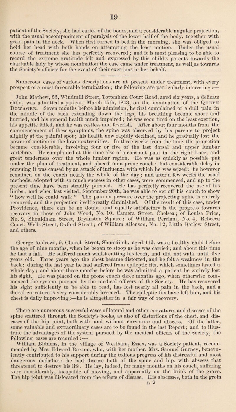 patient of the Society, she had caries of the bones, and a considerable angular projection, with the usual accompaniment of paralysis of the lower half of the body, together with great pain in the neck. When first turned in bed in the morning, she was obliged to hold her head with both hands on attempting the least motion. Under the usual course of treatment she has perfectly recovered; and it is most pleasing to be able to record the extreme gratitude felt and expressed by this child’s parents towards the charitable lady by whose nomination the case came under treatment, as well^as towards the Society’s officers for the event of their exertions in her behalf. Numerous cases of various descriptions are at present under treatment, with every prospect of a most favourable termination; the following are particularly interesting:— John Mathew, 33, Windmill Street, Tottenham Court Road, aged six years, a delicate child, was admitted a patient, March 15th, 1843, on the nomination of the Queen Dowager. Seven months before his admission, he first complained of a dull pain in the middle of the back extending down the legs, his breathing became short and hurried, and his general health much impaired; he was soon tired on the least exertion, his appetite failed, and he was restless and feverish. After about four months from the commencement of these symptoms, the spine was observed by his parents to project slightly at the painful spot; his health now rapidly declined, and he gradually lost the power of motion in the lower extremities. In three weeks from the time, the projection became considerable, involving four or five of the last dorsal and upper lumbar vertebrae. He complained at this time also of a constant pain in the right knee, and great tenderness over the whole lumbar region. He was as quickly as possible put under the plan of treatment, and placed' on a prone couch; but considerable delay in pursuing it was caused by an attack of influenza with which he was seized : he however remained on the couch nearly the whole of the day; and after a few weeks the usual methods, adopted with so much success in other cases, were commenced, and up to the present time have been steadily pursued. He has perfectly recovered the use of his limbs; and when last visited, September 20th, he was able to get off his couch to show “ how well he could walk.” The pain on pressure over the projecting spine is entirely removed, and the proj ection itself greatly diminished. Of the result of this case, under Providence, there can be no doubt, and equally satisfactory is the progress towards recovery in those of John Wood, No. 10, Camera Street, Chelsea; of Louisa Price, No. 2, Shouldham Street, Bryanston Square; of William Perriam, No. 4, Rebecca Court, Wells Street, Oxford Street; of William Allenson, No. 12, Little Barlow Street, and others. George Andrews, 9, Church Street, Shoreditch, aged 11 was a healthy child before the age of nine months, when he began to stoop as he was carried; and about this time he had a fall. He suffered much whilst cutting his teeth, and did not walk until five years old. Three years ago the chest became distorted, and he felt a weakness in the back: during the last year he had suffered from epileptic fits, which sometimes lasted a whole day; and about three months before he was admitted a patient he entirely lost his sight. He was placed on the prone couch three months ago, when otherwise com¬ menced the system pursued by the medical officers of the Society. He has recovered his sight sufficiently to be able to read, has lost nearly all pain in the back, and a dorsal curvature is very considerably lessened. The epileptic fits have left him, and his chest is daily improving;—he is altogether in a fair way of recovery. There are numerous successful cases of lateral and other curvatures and diseases of the spine scattered through the Society’s books, as also of distortions of the chest, and dis¬ eases of the hip joint, both with and without curvature aud abscess. Of the latter, some valuable and extraordinary cases are to be found in the last Report; and to illus¬ trate the advantages of the system pursued by the medical officers of the Society , the following cases are recorded : — William Biddens, in the village of Westham, Essex, was a Society patient, recom¬ mended by Mrs. Edward Buxton, who, with her mother, Mrs. Samuel Gurney, benevo¬ lently contributed to his support during the tedious progress of his distressful and most dangerous maladies : he had disease both of the spine and hip, with abscess that threatened to destroy his life. He lay, indeed, for many months on his couch, suffering very considerably, incapable of moving, and apparently on the brink of the grave. The hip joint was dislocated from the effects of disease. His abscesses, both in the groin b 2