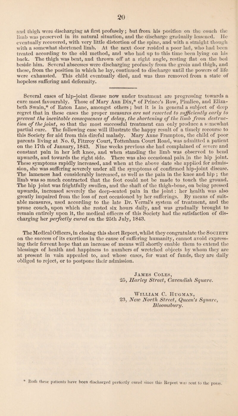 and thigh were discharging at first profusely • but from his position on the couch the limb was preserved in its natural situation, and the discharge gradually lessened. He eventually reco vered, with very little distortion of the spine, and with a straight though with a somewhat shortened limb. At the next door resided a poor lad, who had been treated according to the old method, and who had up to this time been lying on his back. The thigh was bent, and thrown off at a right angle, resting fiat on the bed beside him. Several abscesses were discharging profusely from the groin and thigh, and these, from the position in which he lay, continued to discharge until the powers of life were exhausted. This child eventually died, and was thus removed from a state of hopeless suffering and deformity. Several cases of hip-joint disease now under treatment are progressing towards a cure most favourably. Those of Mary Ann Dix,* of Prince’s Row, Pimlico, and Eliza¬ beth Swain,* of Eaton Lane, amongst others; but it is in general a subject of deep regret that in these cases the proper measures are not resorted to sufficiently early to 'prevent the inevitable consequences of delay, the shortening of the limb from destruc¬ tion of the joint, so that the most successful treatment can only produce a scmewliat partial cure. The following case will illustrate the happy result of a timely recourse to this Society for aid from this direful malady. Mary Anne Frampton, the child of poor parents living at No. 6, Fitzroy Court, Tottenham Court Road, was admitted a patient on the 17th of January, 1843. Nine weeks previous she had complained of severe and constant pain in her left knee, and when standing the limb was observed to bend upwards, and towards the right side. There was also occasional pain in the hip joint. These symptoms rapidly increased, and when at the above date she applied for admis¬ sion, she was suffering severely under all the symptoms of confirmed hip-joint disease. The lameness had considerably increased, as well as the pain in the knee and hip ; the limb wras so much contracted that the foot could not be made to touch the ground. The hip joint was frightfully swollen, and the shaft of the thigh-bone, on being pressed upwards, increased severely the deep-seated pain in the joint: her health was also greatly impaired from the loss of rest occasioned by her sufferings. By means of suit¬ able measures, used according to the late Dr. Verral’s system of treatment, and the prone couch, upon which she rested six hours daily, and was gradually brought to remain entirely upon it, the medical officers of this Society had the satisfaction of dis¬ charging her perfectly cured on the 25th July, 1843. The Medical Officers, in closing this short Report, whilst they congratulate the Society on the success of its exertions in the cause of suffering humanity, cannot avoid express¬ ing their fervent hope that an increase of means will shortly enable them to extend the blessings of health and happiness to numbers of wretched objects by whom they are at present in vain appealed to, and whose cases, for want of funds, they are daily obliged to reject, or to postpone their admission. James Coles, 25, Harley Street, Cavendish Square. William C. Hugman, 23, New North Street, Queen’s Square, Bloomsbury. Loth these patients have been discharged perfectly cured since this Report was scut to the press