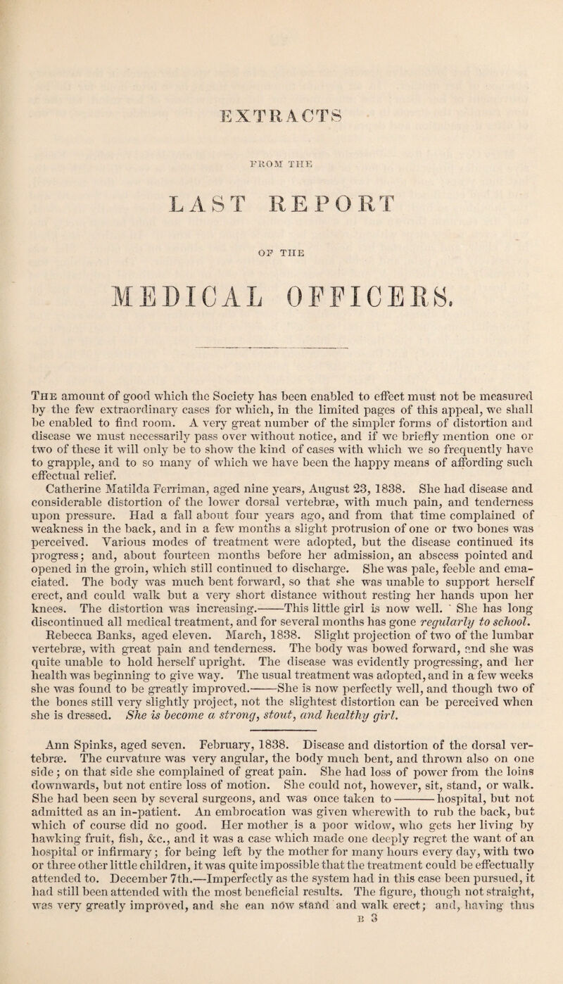 EXTRACTS PROM THE LAST REPORT OP THE MEDICAL OFFICERS. The amount of good which the Society has been enabled to effect must not be measured by the few extraordinary cases for which, in the limited pages of this appeal, we shall be enabled to find room. A very great number of the simpler forms of distortion and disease we must necessarily pass over without notice, and if we briefly mention one or two of these it will only be to show the kind of cases with which we so frequently have to grapple, and to so many of which we have been the happy means of affording such effectual relief. Catherine Matilda Ferriman, aged nine years, August 23, 1838. She had disease and considerable distortion of the lower dorsal vertebrae, with much pain, and tenderness upon pressure. Had a fall about four years ago, and from that time complained of weakness in the back, and in a few months a slight protrusion of one or two bones was perceived. Various modes of treatment were adopted, but the disease continued its progress; and, about fourteen months before her admission, an abscess pointed and opened in the groin, which still continued to discharge. She was pale, feeble and ema¬ ciated. The body was much bent forward, so that she was unable to support herself erect, and could walk but a very short distance without resting her hands upon her knees. The distortion was increasing.-This little girl is now well. ' She has long discontinued all medical treatment, and for several months has gone regularly to school. Rebecca Banks, aged eleven. March, 1838. Slight projection of two of the lumbar vertebrae, with great pain and tenderness. The body was bowed forward, and she was quite unable to hold herself upright. The disease was evidently progressing, and her health was beginning to give way. The usual treatment was adopted, and in a few weeks she was found to be greatly improved.-She is now perfectly well, and though two of the bones still very slightly ynoject, not the slightest distortion can be perceived when she is dressed. She is become a strong, stout, and healthy girl. Ann Spinks, aged seven. February, 1838. Disease and distortion of the dorsal ver¬ tebrae. The curvature was very angular, the body much bent, and thrown also on one side; on that side she complained of great pain. She had loss of power from the loins downwards, but not entire loss of motion. She could not, however, sit, stand, or walk. She had been seen by several surgeons, and was once taken to-hospital, but not admitted as an in-patient. An embrocation was given wherewith to rub the back, but which of course did no good. Her mother is a poor widow, who gets her living by hawking fruit, fish, &c., and it was a case which made one deeply regret the want of an hospital or infirmary; for being left by the mother for many hours every day, with two or three other little children, it was quite impossible that the treatment could be effectually attended to. December 7th.—Imperfectly as the system had in this case been pursued, it had still been attended with the most beneficial results. The figure, though not straight, was very greatly improved, and she can now stand and walk erect; and, having thus e 3
