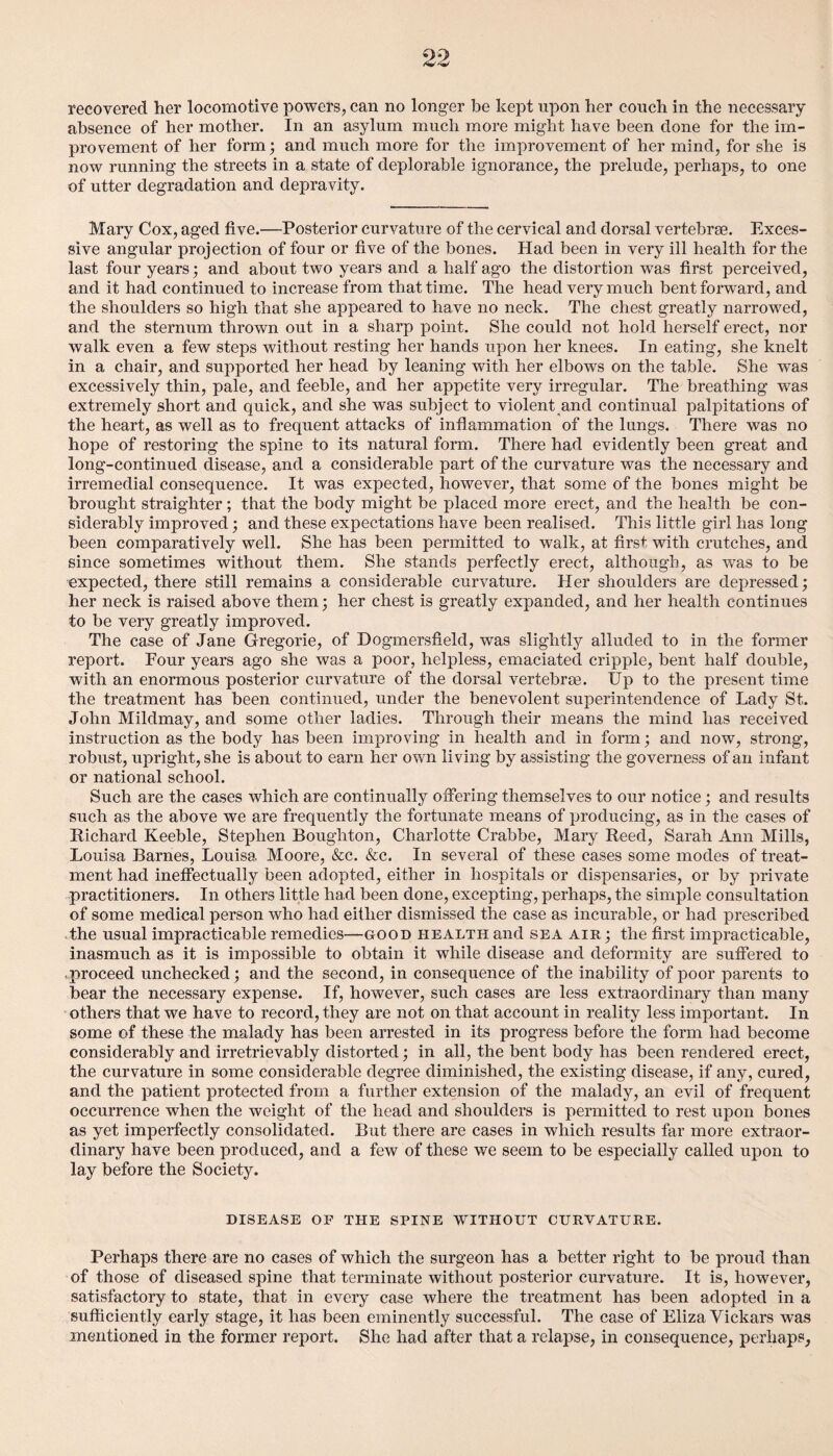 recovered her locomotive powers, can no longer be kept upon her couch in the necessary absence of her mother. In an asylum much more might have been done for the im¬ provement of her form; and much more for the improvement of her mind, for she is now running the streets in a state of deplorable ignorance, the prelude, perhaps, to one of utter degradation and depravity. Mary Cox, aged five.—Posterior curvature of the cervical and dorsal vertebrae. Exces¬ sive angular projection of four or five of the bones. Had been in very ill health for the last four years; and about two years and a half ago the distortion was first perceived, and it had continued to increase from that time. The head very much bent forward, and the shoulders so high that she appeared to have no neck. The chest greatly narrowed, and the sternum thrown out in a sharp point. She could not hold herself erect, nor walk even a few steps without resting her hands upon her knees. In eating, she knelt in a chair, and supported her head by leaning with her elbows on the table. She was excessively thin, pale, and feeble, and her appetite very irregular. The breathing was extremely short and quick, and she was subject to violent and continual palpitations of the heart, as well as to frequent attacks of inflammation of the lungs. There was no hope of restoring the spine to its natural form. There had evidently been great and long-continued disease, and a considerable part of the curvature was the necessary and irremedial consequence. It was expected, however, that some of the bones might be brought straighter; that the body might be placed more erect, and the health be con¬ siderably improved; and these expectations have been realised. This little girl has long been comparatively well. She has been permitted to walk, at first with crutches, and since sometimes without them. She stands perfectly erect, although, as was to be ■expected, there still remains a considerable curvature. Her shoulders are depressed; her neck is raised above them; her chest is greatly expanded, and her health continues to be very greatly improved. The case of Jane Gregorie, of Dogmersfield, was slightly alluded to in the former report. Four years ago she was a poor, helpless, emaciated cripple, bent half double, with an enormous posterior curvature of the dorsal vertebrae. Up to the present time the treatment has been continued, under the benevolent superintendence of Lady St. John Miklmay, and some other ladies. Through their means the mind has received instruction as the body has been improving in health and in form; and now, strong, robust, upright, she is about to earn her own living by assisting the governess of an infant or national school. Such are the cases which are continually offering themselves to our notice; and results such as the above we are frequently the fortunate means of producing, as in the cases of Richard Keeble, Stephen Boughton, Charlotte Crabbe, Mary Reed, Sarah Ann Mills, Louisa Barnes, Louisa Moore, &c. &c. In several of these cases some modes of treat¬ ment had ineffectually been adopted, either in hospitals or dispensaries, or by private practitioners. In others little had been done, excepting, perhaps, the simple consultation of some medical person who had either dismissed the case as incurable, or had prescribed the usual impracticable remedies—good health and sea air ; the first impracticable, inasmuch as it is impossible to obtain it while disease and deformity are suffered to .proceed unchecked; and the second, in consequence of the inability of poor parents to bear the necessary expense. If, however, such cases are less extraordinary than many others that we have to record, they are not on that account in reality less important. In some of these the malady has been arrested in its progress before the form had become considerably and irretrievably distorted; in all, the bent body has been rendered erect, the curvature in some considerable degree diminished, the existing disease, if any, cured, and the patient protected from a further extension of the malady, an evil of frequent occurrence when the weight of the head and shoulders is permitted to rest upon bones as yet imperfectly consolidated. But there are cases in which results far more extraor¬ dinary have been produced, and a few of these we seem to be especially called upon to lay before the Society. DISEASE OF THE SPINE W'lTHOUT CURVATURE. Perhaps there are no cases of which the surgeon has a better right to be proud than of those of diseased spine that terminate without posterior curvature. It is, however, satisfactory to state, that in every case where the treatment has been adopted in a sufficiently early stage, it has been eminently successful. The case of Eliza Vickars was mentioned in the former report. She had after that a relapse, in consequence, perhaps,
