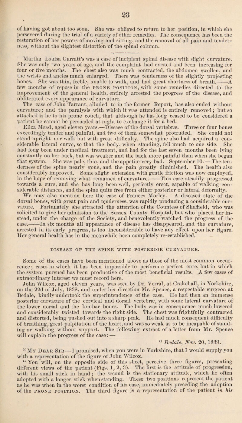 of having got about too soon. She was obliged to return to her position, in which she persevered during the trial of a variety of other remedies. The consequence has been the restoration of her powers of moving and sitting, and the removal of all pain and tender¬ ness, without the slightest distortion of the spinal column. Martha Louisa Garratt’s was a case of incipient spinal disease with slight curvature. She was only two years of age, and the complaint had existed and been increasing for four or five months. The chest also was much contracted, the abdomen swollen, and the wrists and ancles much enlarged. There was tenderness of the slightly projecting bones. She was thin, feeble, unable to walk, and had great shortness of breath.-A few months of repose in the prone position, with some remedies directed to the impi’ovement of the general health, entirely arrested the progress of the disease, and obliterated every appearance of curvature. The case of John Tarrant, alluded to in the former Report, has also elided without curvature; and the paralysis with which it was attended is entirely removed; but so attached is he to his prone couch, that although he has long ceased to be considered a patient he cannot be persuaded at night to exchange it for a bed. Eliza Mead, aged eleven years.—Disease of the dorsal vertebrae. Three or four bones exceedingly tender and painful, and two of them somewhat protruded. She could not stand upright nor walk but with great difficulty. The spine also had acquired a con¬ siderable lateral curve, so that the body, when standing, fell much to one side. She had long been under medical treatment, and had for the last seven months been lying constantly on her back, but was weaker and the back more painful than when she began that system. She was pale, thin, and the appetite very bad. September 10. — The ten¬ derness of the spine nearly gone, and the pain greatly diminished. The health also considerably improved. Some slight extension with gentle friction was now employed, in the hope of removing what remained of curvature.-This case steadily progressed towards a cure, and she has long been well, perfectly erect, capable of walking con¬ siderable distances, and the spine quite free from either posterior or lateral deformity. We may also mention here the case of Frances Morley. A diseased state of the dorsal bones, with great pain and tenderness, was rapidly producing a considerable cur¬ vature. Fortunately she attracted the attention of the Countess of Sheffield, who was solicited to give her admission to the Sussex County Hospital, but who placed her in¬ stead, under the charge of the Society, and benevolently watched the progress of the case.-In six months all appearance of disease has disappeared, and the curvature, arrested in its early progress, is too inconsiderable to have any effect upon her figure. Tier general health has in the meanwhile been completely re-established. DISEASE OF THE SPINE WITH POSTERIOR CURVATURE. Some of the cases have been mentioned above as those of the most common occur¬ rence ; cases in which it has been impossible to perform a perfect cure, but in which the system pursued has been productive of the most beneficial results. A few cases of extraordinary interest we must record here. John Wilcox, aged eleven years, was seen by Dr. Yerral, at Crakehall, in Yorkshire, on the 22d of July, 1838, and under his direction Mr. Spence, a respectable surgeon at Bedale, kindly undertook the superintendence of the case. He had then an immense posterior curvature of the cervical and dorsal vertebrae, with some lateral curvature of the lower dorsal and the lumbar bones. The body was in consequence much lowered and considerably twisted towards the right side. The chest was frightfully contracted and distorted, being pushed out into a sharp peak. He had much consequent difficulty of breathing, great palpitation of the heart, and was so weak as to be incapable of stand¬ ing or walking without support. The following extract of a letter from Mr. Spence will explain the progress of the case: — C( Bedale, Nov. 20, 1839. u My Dear Sir — I promised, when you were in Yorkshire, that I would supply you with a representation of the figure of John Wilcox. u You will, on the opposite side of this sheet, perceive three figures, presenting different views of the patient (Figs. 1, 2, 3). The first is the attitude of progression, with his small stick in hand; the second is the stationary attitude, which he often adopted with a longer stick when standing. These two positions represent the patient as he was when in the worst condition of his case, immediately preceding the adoption of the frone position. The third figure is a representation of the patient in his