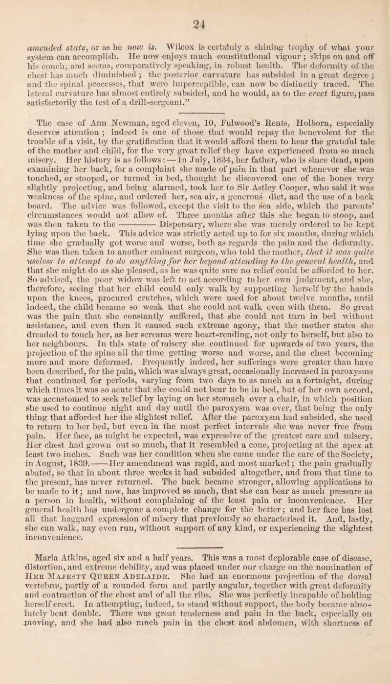 amended state, or as he now is. Wilcox is certainly a shining trophy of what your system can accomplish. He now enjoys much constitutional vigour; skips on and off his couch, and seems, comparatively speaking, in robust health. The deformity of the chest has much diminished ; the posterior curvature has subsided in a great degree ; and the spinal processes, that were imperceptible, can now be distinctly traced. The lateral curvature has almost entirely subsided, and he would, as to the erect figure, pass satisfactorily the test of a drill-sergeant.” The case of Ann Newman, aged eleven, 10, Fulwood’s Rents, ITolborn, especially deserves attention ; indeed is one of those that would repay the benevolent for the trouble of a visit, by the gratification that it would afford them to hear the grateful tale of the mother and child, for the very great relief they have experienced from so much misery. Her history is as follows: — In July, 1834, her father, who is since dead, upon examining her back, for a complaint she made of pain in that part whenever she was touched, or stooped, or turned in bed, thought he discovered one of the bones very slightly projecting, and being alarmed, took her to Sir Astley Cooper, who said it was weakness of the spine, and ordered her, sea air, a generous diet, and the use of a back board. The advice was followed, except the visit to the sea side, which the parents’ circumstances would not allow of. Three months after this she began to stoop, and was then taken to the-Dispensary, where she was merely ordered to be kept lying upon the back. This advice was strictly acted up to for six months, during which time she gradually got worse and worse, both as regards the pain and the deformity. She was then taken to another eminent surgeon, who told the mother, that it teas quite useless to attempt to do anything for her beyond attending to the general health, and that she might do as she pleased, as he was quite sure no relief could be afforded to her. So advised, the poor widow was left to act according to her own judgment, and she, therefore, seeing that her child could only walk by supporting herself by the hands upon the knees, procured crutches, which were used for about twelve months, until indeed, the child became so weak that she could not walk even with them. So great was the pain that she constantly suffered, that she could not turn in bed without assistance, and even then it caused such extreme agony, that the mother states she dreaded to touch her, as her screams were heart-rending, not only to herself, but also to her neighbours. In this state of misery she continued for upwards of two years, the projection of the spine all the time getting worse and worse, and the chest becoming more and more deformed. Frequently indeed, her sufferings were greater than have been described, for the pain, which was always great, occasionally increased in paroxysms that continued for periods, varying from two days to as much as a fortnight, during which times it was so acute that she could not bear to be in bed, but of her own accord, was accustomed to seek relief by laying on her stomach over a chair, in which position she used to continue night and day until the paroxysm was over, that being the only thing that afforded her the slightest relief. After the paroxysm had subsided, she used to return to her bed, but even in the most perfect intervals she was never free from pain. Her face, as might be expected, was expressive of the greatest care and misery. Her chest had grown out so much, that it resembled a cone, projecting at the apex at least two inches. Such was her condition when she came under the care of the Society, in August, 1839.-Her amendment was rapid, and most marked; the pain gradually abated, so that in about three weeks it had subsided altogether, and from that time to the present, has never returned. The back became stronger, allowing applications to be made to it; and now, has improved so much, that she can bear as much pressure as a person in health, without complaining of the least pain or inconvenience. Her general health has undergone a complete change for the better; and her face lias lost all that haggard expression of misery that previously so characterised it. And, lastly, she can walk, nay even run, without support of any kind, or experiencing the slightest inconvenience. Maria Atkins, aged six and a half years. This was a most deplorable case of disease, distortion, and extreme debility, and was placed under our charge on the nomination of Her Majesty Queen Adelaide. She had an enormous projection of the dorsal vertebrae, partly of a rounded form and partly angular, together with great deformity and contraction of the chest and of all the ribs. She was perfectly incapable of holding herself erect. In attempting, indeed, to stand without support, the body became abso¬ lutely bent double. There was great tenderness and pain in the back, especially on -moving, and she had also much pain in the chest and abdomen, with shortness of