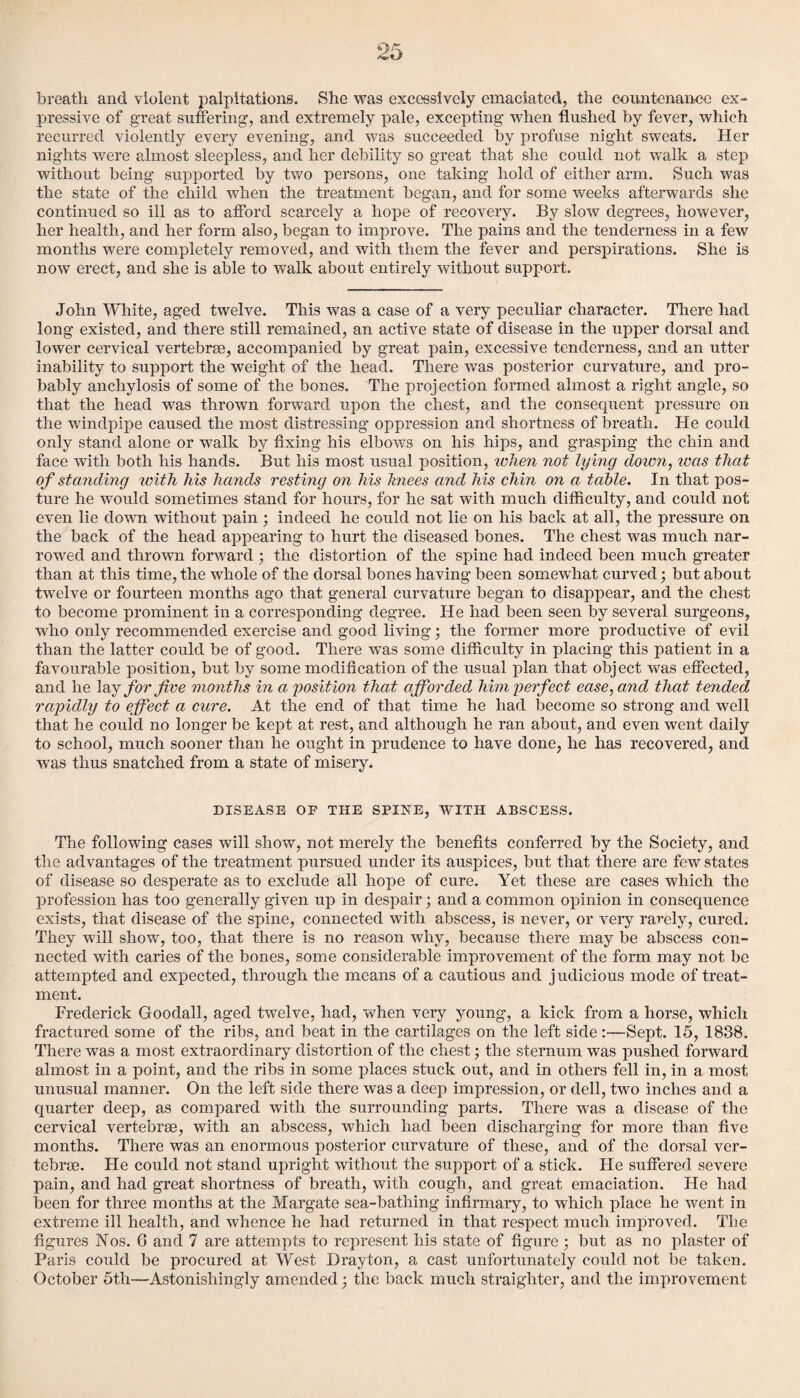 breath and violent palpitations. She was excessively emaciated, the countenance ex¬ pressive of great suffering, and extremely pale, excepting when flushed by fever, which recurred violently every evening, and was succeeded by profuse night sweats. Her nights were almost sleepless, and her debility so great that she could not walk a step without being supported by two persons, one taking hold of either arm. Such was the state of the child when the treatment began, and for some weeks afterwards she continued so ill as to afford scarcely a hope of recovery. By slow degrees, however, her health, and her form also, began to improve. The pains and the tenderness in a few months were completely removed, and with them the fever and perspirations. She is now erect, and she is able to walk about entirely without support. John White, aged twelve. This was a case of a very peculiar character. There had long existed, and there still remained, an active state of disease in the upper dorsal and lower cervical vertebrae, accompanied by great pain, excessive tenderness, and an utter inability to support the weight of the head. There was posterior curvature, and pro¬ bably anchylosis of some of the bones. The projection formed almost a right angle, so that the head was thrown forward upon the chest, and the consequent pressure on the windpipe caused the most distressing oppression and shortness of breath. He could only stand alone or walk by fixing his elbows on his hips, and grasping the chin and face with both his hands. But his most usual position, when not lying down, was that of standing with his hands resting on his knees and his chin on a table. In that pos¬ ture he would sometimes stand for hours, for he sat with much difficulty, and could not even lie down without pain ; indeed he could not lie on his back at all, the pressure on the back of the head appearing to hurt the diseased bones. The chest was much nar¬ rowed and thrown forward ; the distortion of the spine had indeed been much greater than at this time, the whole of the dorsal bones having been somewhat curved; but about twelve or fourteen months ago that general curvature began to disappear, and the chest to become prominent in a corresponding degree. He had been seen by several surgeons, who only recommended exercise and good living; the former more productive of evil than the latter could be of good. There was some difficulty in placing this patient in a favourable position, but by some modification of the usual plan that obj ect was effected, and he lay for five months in a, position that afforded him perfect ease, and that tended rapidly to effect a cure. At the end of that time he had become so strong and well that he could no longer be kept at rest, and although he ran about, and even went daily to school, much sooner than he ought in prudence to have done, he has recovered, and was thus snatched from a state of misery. DISEASE OF THE SPINE, WITH ABSCESS. The following cases will show, not merely the benefits conferred by the Society, and the advantages of the treatment pursued under its auspices, but that there are few states of disease so desperate as to exclude all hope of cure. Yet these are cases which the profession has too generally given up in despair; and a common opinion in consequence exists, that disease of the spine, connected with abscess, is never, or very rarely, cured. They will show, too, that there is no reason why, because there may be abscess con¬ nected with caries of the bones, some considerable improvement of the form may not be attempted and expected, through the means of a cautious and j udicious mode of treat¬ ment. Frederick Goodall, aged twelve, had, when very young, a kick from a horse, which fractured some of the ribs, and beat in the cartilages on the left side:—Sept. 15, 1838. There was a most extraordinary distortion of the chest; the sternum was pushed forward almost in a point, and the ribs in some places stuck out, and in others fell in, in a most unusual manner. On the left side there was a deep impression, or dell, two inches and a quarter deep, as compared with the surrounding parts. There wTas a disease of the cervical vertebrae, with an abscess, which had been discharging for more than five months. There was an enormous posterior curvature of these, and of the dorsal ver¬ tebrae. He could not stand upright without the support of a stick. He suffered severe pain, and had great shortness of breath, with cough, and great emaciation. He had been for three months at the Margate sea-bathing infirmary, to which place he went in extreme ill health, and whence he had returned in that respect much improved. The figures Nos. G and 7 are attempts to represent his state of figure; but as no plaster of Paris could be procured at West Drayton, a cast unfortunately could not be taken. October 5th—Astonishingly amended; the back much straighter, and the improvement