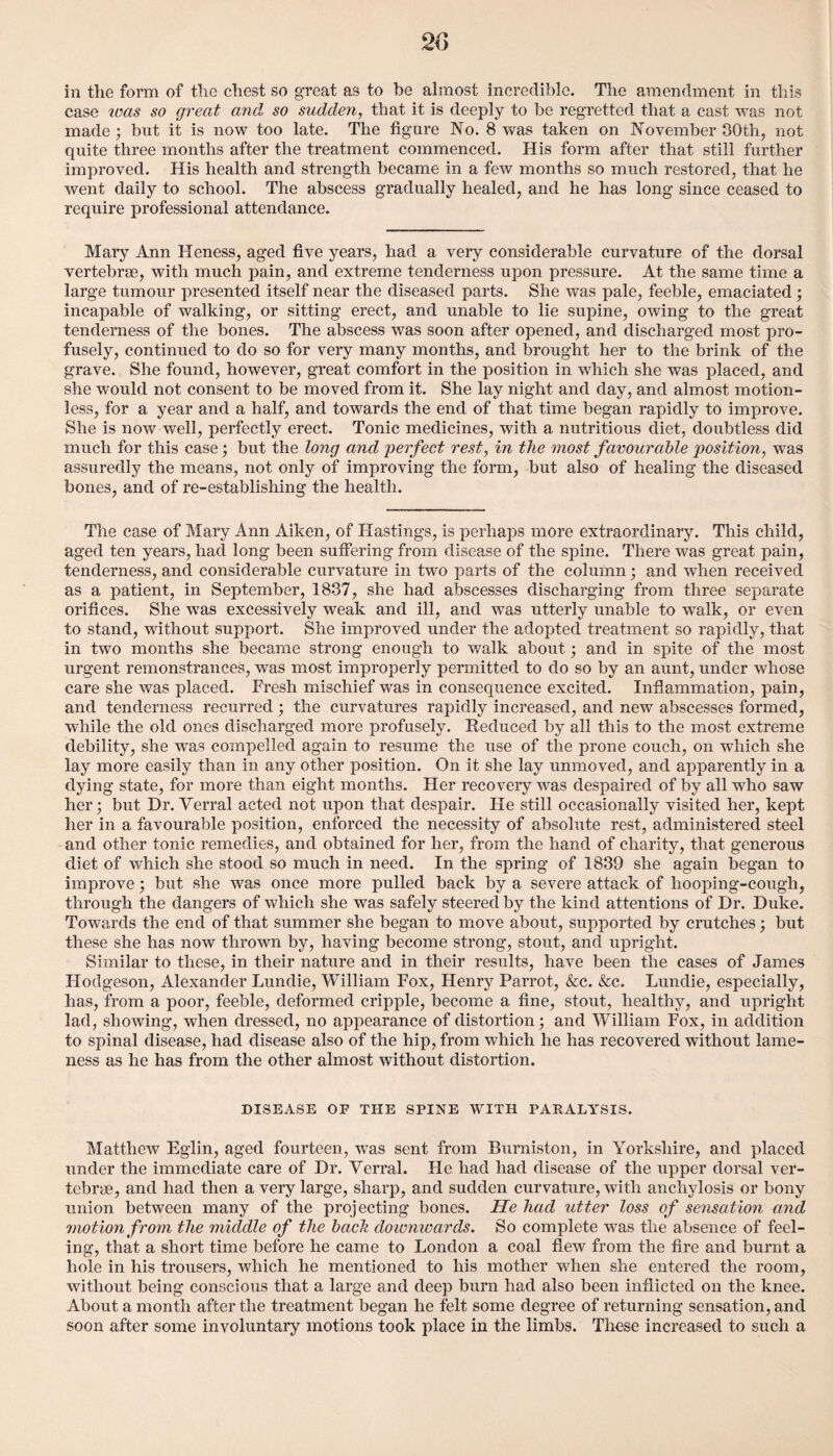 in the form of the chest so great as to be almost incredible. The amendment in this ease teas so great and so sudden, that it is deeply to be regretted that a cast was not made; but it is now too late. The figure No. 8 was taken on November 30th, not quite three months after the treatment commenced. His form after that still further improved. His health and strength became in a few months so much restored, that he went daily to school. The abscess gradually healed, and he has long since ceased to require professional attendance. Mary Ann Heness, aged five years, had a very considerable curvature of the dorsal vertebrae, with much pain, and extreme tenderness upon pressure. At the same time a large tumour presented itself near the diseased parts. She was pale, feeble, emaciated; incapable of walking, or sitting erect, and unable to lie supine, owing to the great tenderness of the bones. The abscess was soon after opened, and discharged most pro¬ fusely, continued to do so for very many months, and brought her to the brink of the grave. She found, however, great comfort in the position in which she was placed, and she would not consent to be moved from it. She lay night and day, and almost motion¬ less, for a year and a half, and towards the end of that time began rapidly to improve. She is now well, perfectly erect. Tonic medicines, with a nutritious diet, doubtless did much for this case; but the long and perfect rest, in the most favourable position, was assuredly the means, not only of improving the form, but also of healing the diseased bones, and of re-establishing the health. The case of Mary Ann Aiken, of Hastings, is perhaps more extraordinary. This child, aged ten years, had long been suffering from disease of the spine. There was great pain, tenderness, and considerable curvature in two parts of the column; and when received as a patient, in September, 1837, she had abscesses discharging from three separate orifices. She was excessively weak and ill, and was utterly unable to walk, or even to stand, without support. She improved under the adopted treatment so rapidly, that in two months she became strong enough to walk about; and in spite of the most urgent remonstrances, was most improperly permitted to do so by an aunt, under whose care she was placed. Fresh mischief was in consequence excited. Inflammation, pain, and tenderness recurred ; the curvatures rapidly increased, and new abscesses formed, while the old ones discharged more profusely. Reduced by all this to the most extreme debility, she was compelled again to resume the use of the prone couch, on which she lay more easily than in any other position. On it she lay unmoved, and apparently in a dying state, for more than eight months. Her recovery was despaired of by all who saw her; but Dr. Verral acted not upon that despair. He still occasionally visited her, kept her in a favourable position, enforced the necessity of absolute rest, administered steel and other tonic remedies, and obtained for her, from the hand of charity, that generous diet of which she stood so much in need. In the spring of 1839 she again began to improve; but she was once more pulled back by a severe attack of hooping-cough, through the dangers of which she was safely steered by the kind attentions of Dr. Duke. Towards the end of that summer she began to move about, supported by crutches; but these she has now thrown by, having become strong, stout, and upright. Similar to these, in their nature and in their results, have been the cases of James Hodgeson, Alexander Lundie, William Fox, Henry Parrot, &c. &c. Lundie, especially, has, from a poor, feeble, deformed cripple, become a fine, stout, healthy, and upright lad, showing, when dressed, no appearance of distortion; and William Fox, in addition to spinal disease, had disease also of the hip, from which he has recovered without lame¬ ness as he has from the other almost without distortion. DISEASE OF THE SPINE WITH PARALYSIS. Matthew Eglin, aged fourteen, was sent from Burniston, in Yorkshire, and placed under the immediate care of Dr. Verral. He had had disease of the upper dorsal ver¬ tebrae, and had then a very large, sharp, and sudden curvature, with anchylosis or bony union between many of the projecting bones. lie had utter loss of sensation and motion from the middle of the bach downwards. So complete was the absence of feel¬ ing, that a short time before he came to London a coal flew from the fire and burnt a hole in his trousers, which he mentioned to his mother when she entered the room, without being conscious that a large and deep burn had also been inflicted on the knee. About a month after the treatment began he felt some degree of returning sensation, and soon after some involuntary motions took place in the limbs. These increased to such a