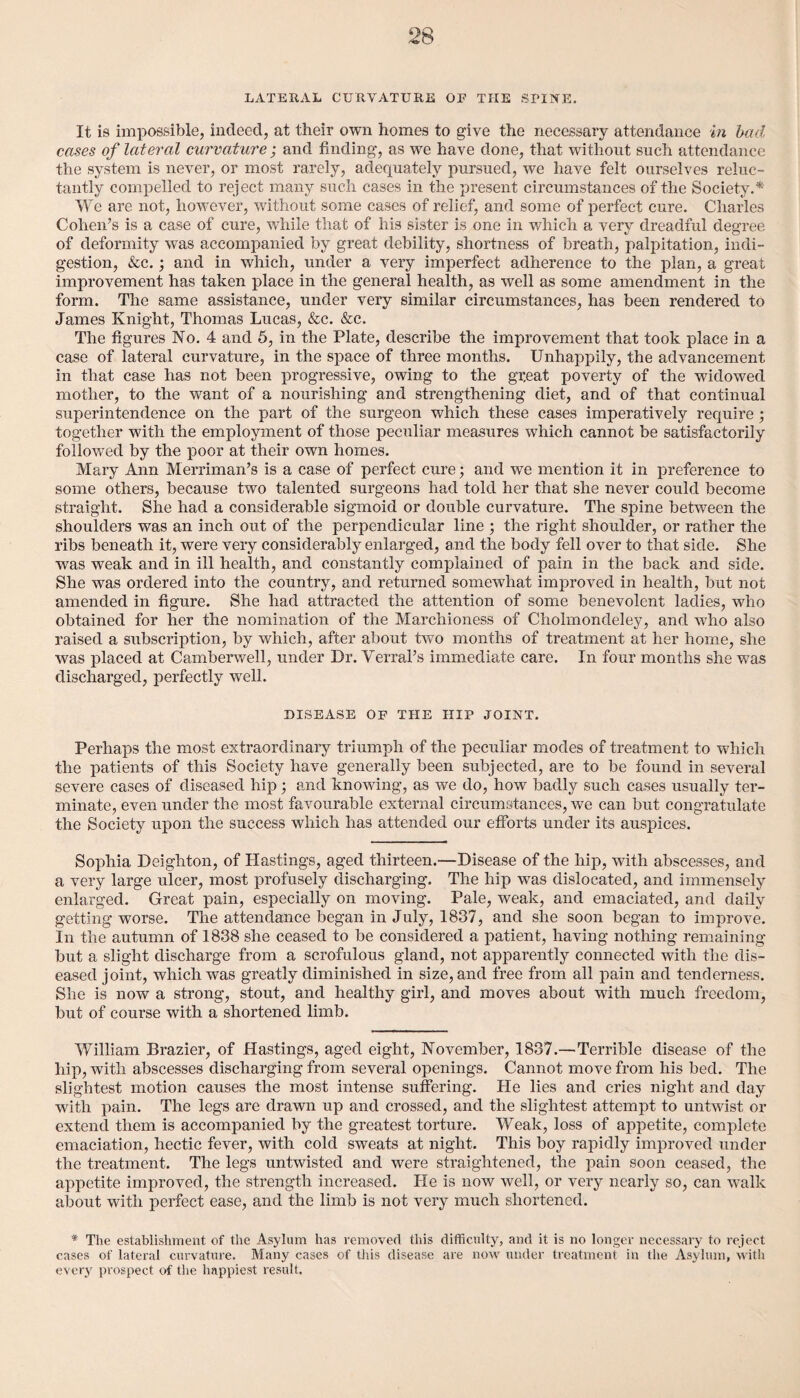 LATERAL CURVATURE OF THE SPINE. It is impossible, indeed, at their own homes to give the necessary attendance in bad cases of lateral curvature; and finding, as we have done, that without such attendance the system is never, or most rarely, adequately pursued, we have felt ourselves reluc¬ tantly compelled to reject many such cases in the present circumstances of the Society.* We are not, however, without some cases of relief, and some of perfect cure. Charles Cohen’s is a case of cure, while that of his sister is one in which a very dreadful degree of deformity was accompanied by great debility, shortness of breath, palpitation, indi¬ gestion, &c.; and in which, under a very imperfect adherence to the plan, a great improvement has taken place in the general health, as well as some amendment in the form. The same assistance, under very similar circumstances, has been rendered to James Knight, Thomas Lucas, &c. &c. The figures No. 4 and 5, in the Plate, describe the improvement that took place in a case of lateral curvature, in the space of three months. Unhappily, the advancement in that case has not been progressive, owing to the great poverty of the widowed mother, to the wrant of a nourishing and strengthening diet, and of that continual superintendence on the part of the surgeon which these cases imperatively require ; together with the employment of those peculiar measures which cannot be satisfactorily followed by the poor at their own homes. Mary Ann Merriman’s is a case of perfect cure; and we mention it in preference to some others, because two talented surgeons had told her that she never could become straight. She had a considerable sigmoid or double curvature. The spine between the shoulders was an inch out of the perpendicular line ; the right shoulder, or rather the ribs beneath it, were very considerably enlarged, and the body fell over to that side. She was weak and in ill health, and constantly complained of pain in the back and side. She was ordered into the country, and returned somewhat improved in health, but not amended in figure. She had attracted the attention of some benevolent ladies, who obtained for her the nomination of the Marchioness of Cholmondeley, and who also raised a subscription, by which, after about two months of treatment at her home, she was placed at Camberwell, under Dr. Verral’s immediate care. In four months she was discharged, perfectly well. DISEASE OF THE HIP JOINT. Perhaps the most extraordinary triumph of the peculiar modes of treatment to which the patients of this Society have generally been subjected, are to be found in several severe cases of diseased hip; and knowing, as we do, how badly such cases usually ter¬ minate, even under the most favourable external circumstances, we can but congratulate the Society upon the success which has attended our efforts under its auspices. Sophia Deighton, of Hastings, aged thirteen.—Disease of the hip, with abscesses, and a very large ulcer, most profusely discharging. The hip was dislocated, and immensely enlarged. Great pain, especially on moving. Pale, weak, and emaciated, and daily getting worse. The attendance began in July, 1837, and she soon began to improve. In the autumn of 1838 she ceased to be considered a patient, having nothing remaining but a slight discharge from a scrofulous gland, not apparently connected with the dis¬ eased joint, which was greatly diminished in size, and free from all pain and tenderness. She is now a strong, stout, and healthy girl, and moves about with much freedom, but of course with a shortened limb. William Brazier, of Hastings, aged eight, November, 1837.— Terrible disease of the hip, with abscesses discharging from several openings. Cannot move from his bed. The slightest motion causes the most intense suffering. He lies and cries night and day with pain. The legs are drawn up and crossed, and the slightest attempt to untwist or extend them is accompanied by the greatest torture. Weak, loss of appetite, complete emaciation, hectic fever, with cold sweats at night. This boy rapidly improved under the treatment. The legs untwisted and were straightened, the pain soon ceased, the appetite improved, the strength increased. He is now well, or very nearly so, can walk about with perfect ease, and the limb is not very much shortened. * The establishment of the Asylum has removed this difficulty, and it is no longer necessary to reject cases of lateral curvature. Many cases of this disease are now under treatment in the Asylum, with every prospect of the happiest result.
