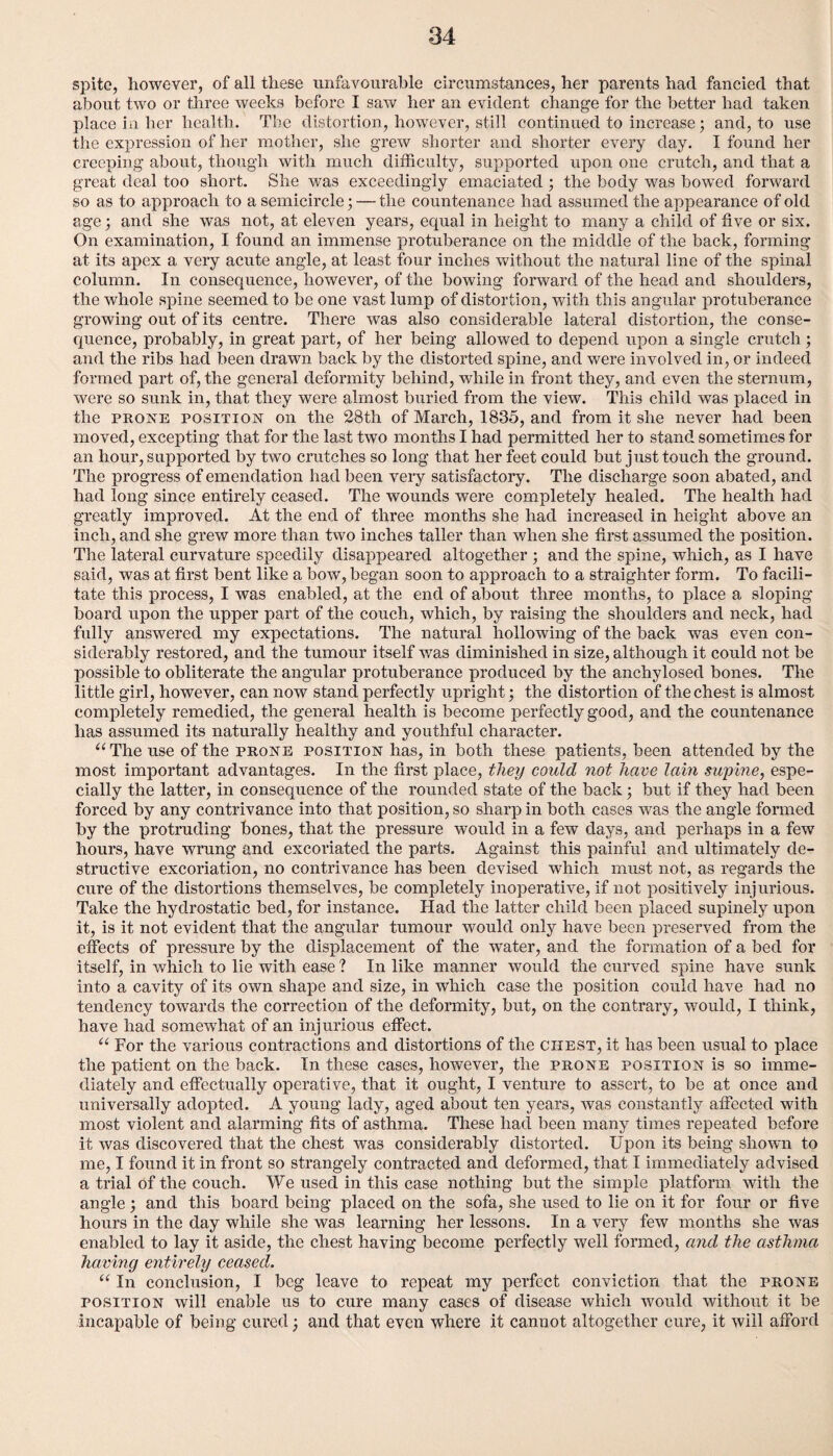 spite, however, of all these unfavourable circumstances, her parents had fancied that about two or three weeks before I saw her an evident change for the better had taken place in her health. The distortion, however, still continued to increase; and, to use the expression of her mother, she grew shorter and shorter every day. I found her creeping about, though with much difficulty, supported upon one crutch, and that a great deal too short. She was exceedingly emaciated ; the body was bowed forward so as to approach to a semicircle; — the countenance had assumed the appearance of old age; and she was not, at eleven years, equal in height to many a child of five or six. On examination, I found an immense protuberance on the middle of the back, forming at its apex a very acute angle, at least four inches without the natural line of the spinal column. In consequence, however, of the bowing forward of the head and shoulders, the whole spine seemed to be one vast lump of distortion, with this angular protuberance growing out of its centre. There was also considerable lateral distortion, the conse¬ quence, probably, in great part, of her being allowed to depend upon a single crutch ; and the ribs had been drawn back by the distorted spine, and were involved in, or indeed formed part of, the general deformity behind, while in front they, and even the sternum, were so sunk in, that they were almost buried from the view. This child was placed in the prone position on the 28th of March, 1835, and from it she never had been moved, excepting that for the last two months I had permitted her to stand sometimes for an hour, supported by two crutches so long that her feet could but just touch the ground. The progress of emendation had been very satisfactory. The discharge soon abated, and had long since entirely ceased. The wounds were completely healed. The health had greatly improved. At the end of three months she had increased in height above an inch, and she grew more than two inches taller than when she first assumed the position. The lateral curvature speedily disappeared altogether ; and the spine, which, as I have said, was at first bent like a bow, began soon to approach to a straighter form. To facili¬ tate this process, I was enabled, at the end of about three months, to place a sloping board upon the upper part of the couch, which, by raising the shoulders and neck, had fully answered my expectations. The natural hollowing of the back was even con¬ siderably restored, and the tumour itself was diminished in size, although it could not be possible to obliterate the angular protuberance produced by the anchylosed bones. The little girl, however, can now stand perfectly upright; the distortion of the chest is almost completely remedied, the general health is become perfectly good, and the countenance has assumed its naturally healthy and youthful character. “The use of the prone position has, in both these patients, been attended by the most important advantages. In the first place, they could not have lain supine, espe¬ cially the latter, in consequence of the rounded state of the back; but if they had been forced by any contrivance into that position, so sharp in both cases was the angle formed by the protruding bones, that the pressure would in a few days, and perhaps in a few hours, have wrung and excoriated the parts. Against this painful and ultimately de¬ structive excoriation, no contrivance has been devised which must not, as regards the cure of the distortions themselves, be completely inoperative, if not positively injurious. Take the hydrostatic bed, for instance. Had the latter child been placed supinely upon it, is it not evident that the angular tumour would only have been preserved from the effects of pressure by the displacement of the water, and the formation of a bed for itself, in which to lie with ease ? In like manner would the curved spine have sunk into a cavity of its own shape and size, in which case the position could have had no tendency towards the correction of the deformity, but, on the contrary, would, I think, have had somewhat of an injurious effect. u For the various contractions and distortions of the chest, it has been usual to place the patient on the back. In these cases, however, the prone position is so imme¬ diately and effectually operative, that it ought, I venture to assert, to be at once and universally adopted. A young lady, aged about ten years, was constantly affected with most violent and alarming fits of asthma. These had been many times repeated before it was discovered that the chest was considerably distorted. Upon its being shown to me, I found it in front so strangely contracted and deformed, that I immediately advised a trial of the couch. We used in this case nothing but the simple platform with the angle; and this board being placed on the sofa, she used to lie on it for four or five hours in the day while she was learning her lessons. In a very few months she was enabled to lay it aside, the chest having become perfectly well formed, and the asthma having entirely ceased. “ In conclusion, I beg leave to repeat my perfect conviction that the prone position will enable us to cure many cases of disease which Avould without it be incapable of being cured) and that even where it cannot altogether cure, it will afford