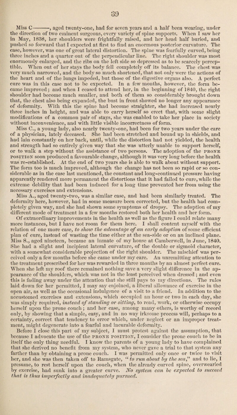 Miss C-——, aged twenty-one, had for seven years and a half been wearing, under the direction of two eminent surgeons, every variety of spine supports. When I saw her in May, 1838, her shoulders were frightfully raised, and her head half buried, and pushed so forward that I expected at first to find an enormous posterior curvature. The case, however, was one of great lateral distortion. The spine was fearfully curved, being three inches and a quarter out of the perpendicular line. The right shoulder was most enormously enlarged, and the ribs on the left side so depressed as to be scarcely percep¬ tible. When out of her stays the body fell completely off its balance. The chest was very much narrowed, and the body so much shortened, that not only were the actions of the heart and of the lungs impeded, but those of the digestive organs also. A perfect cure was in this case not to be expected. In a few months, however, the form be¬ came improved; and when I ceased to attend her, in the beginning of 1840, the right shoulder had become much smaller, and both of them so considerably brought down that, the chest also being expanded, the bust in front showed no longer any appearance of deformity. With this the spine had become straighter, she had increased nearly three inches in height, and was able to carry herself so erect that, with some slight modifications of a common pair of stays, she was enabled to take her place in society without inconvenience, and with little visible incorrectness of form. Miss C., a young lady, also nearly twenty-one, had been for two years under the care of a physician, lately deceased. She had been stretched and bound up in shields, and had lain constantly on her back, until, while the distortion had not yielded, the health and strength had so entirely given way that she was utterly unable to support herself, or to walk a step without the assistance of two persons. The adoption of the prone position soon produced a favourable change, although it was very long before the health wTas re-established. At the end of two years she is able to walk about without support. The form too is much improved, although the change has not been so rapid or so con¬ siderable as in the case last mentioned, the constant and long-continued pressure having apparently rendered more permanent the distortions that it had failed to cure, while the extreme debility that had been induced for a long time prevented her from using the necessary exercises and extensions. Miss A., aged twenty-two, wras a similar case, and had been similarly treated. The deformity here, however, had in some measure been corrected, but the health had com¬ pletely given way, and she had shown some symptoms of dropsy. The adoption of my different mode of treatment in a few months restored both her health and her form. Of extraordinary improvements in the health as well as the figure I could relate many more instances, but I have not room for them here. I shall content myself writh the relation of one more case, to show the advantage of an early adoption of some efficient plan of cure, instead of wasting the time either at the sea-side or on an inclined plane. Miss S., aged nineteen, became an inmate of my house at Camberwell, in June, 1840. She had a slight and incipient lateral curvature, of the double or sigmoid character, with a somewhat considerable projection of the right shoulder. The mischief was per¬ ceived only a few months before she came under my care. An unremitting attention to the treatment prescribed for her was rewarded in three months by an almost perfect cure. When she left my roof there remained nothing save a very slight difference in the ap¬ pearance of the shoulders, which was not in the least perceived when dressed; and even this is fading away under the attention that she still pays to my directions. The rules laid down for her permitted, I may say enjoined, a liberal allowance of exercise in the open air, as well as the occasional indulgence of a visit to a friend. In addition to the accustomed exercises and extensions, which occupied an hour or two in each day, she was simply required, instead of standing or sitting, to read, work, or otherwise occupy herself upon the prone couch; and her case, among many others, is worthy of record only, by showing that a simple, easy, and in no way irksome process will, perhaps to a certainty, correct that tendency to error which, under neglect or an improper treat¬ ment, might degenerate into a fearful and incurable deformity. Before I close this part of my subject, I must protest against the assumption, that because I advocate the use of the prone position, I consider the prone couch to be in itself the only thing needful. I know the parents of a young lady to have complained that she derived no benefit from my system, who never gave a trial to that system any farther than by obtaining a prone couch. I was permitted only once or twice to visit her, and she was then taken off to Ramsgate, “ to run about by the sea,” and to lie, I presume, to rest herself upon the couch, when the already curved spine, overwearied by exercise, had sunk into a greater curve. No system can be expected to succeed that is thus imperfectly and inadequately pursued.