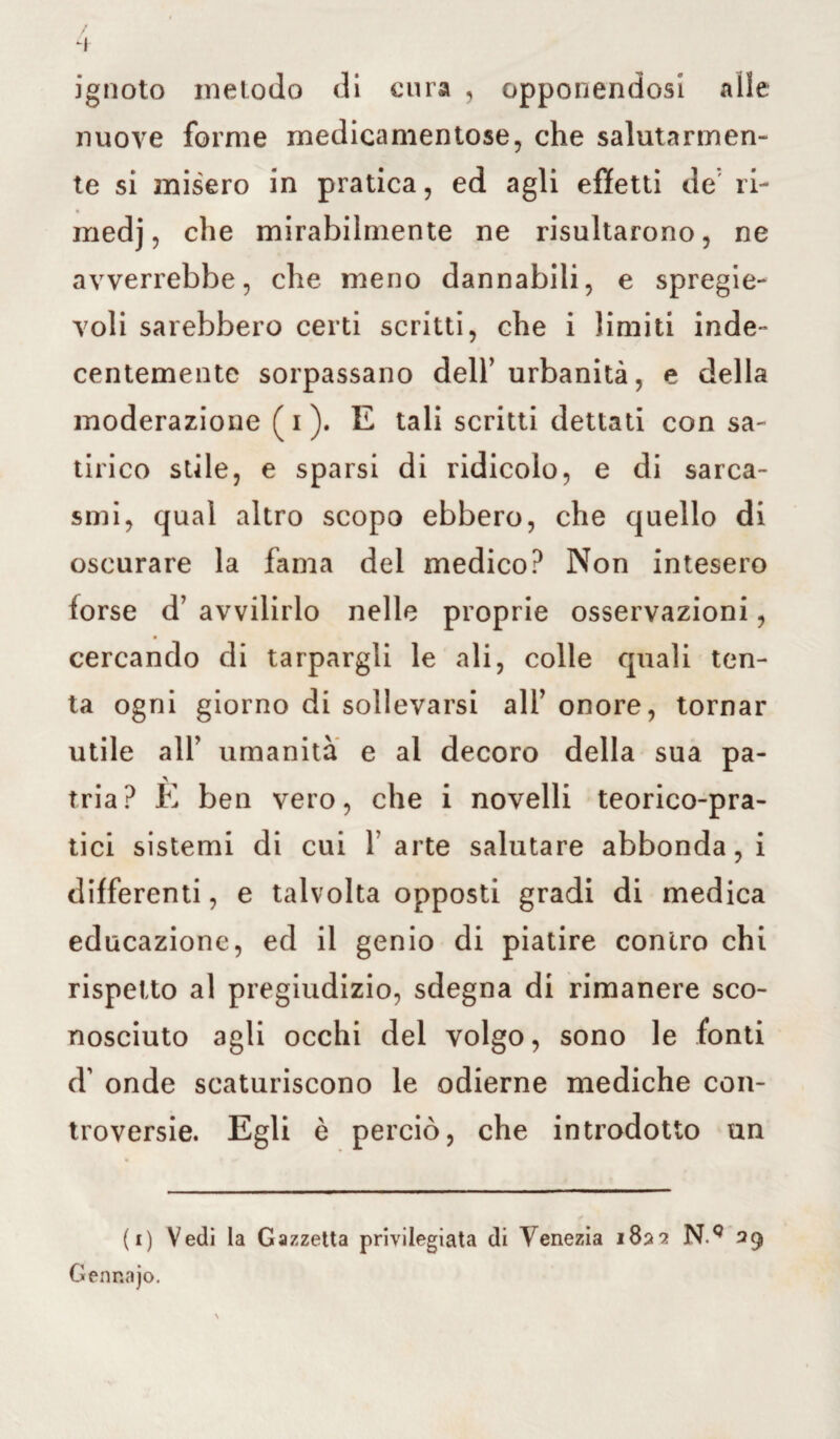 / 4 ignoto metodo di cura , opponendosi alle nuove forme medicamentose, che salutarmen¬ te si misero in pratica, ed agli effetti de ri- medj, che mirabilmente ne risultarono, ne avverrebbe, che meno dannabili, e sprege¬ voli sarebbero certi scritti, che i limiti inde¬ centemente sorpassano dell’urbanità, e della moderazione (i). E tali scritti dettati con sa¬ tirico stile, e sparsi di ridicolo, e di sarca¬ smi, qual altro scopo ebbero, che quello di oscurare la fama del medico? Non intesero forse d’ avvilirlo nelle proprie osservazioni, cercando di tarpargli le ali, colle quali ten¬ ta ogni giorno di sollevarsi all’ onore, tornar utile all’ umanità e al decoro della sua pa¬ tria? È ben vero, che i novelli teorico-pra¬ tici sistemi di cui 1’ arte salutare abbonda, i differenti, e talvolta opposti gradi di medica educazione, ed il genio di piatire contro chi rispetto al pregiudizio, sdegna di rimanere sco¬ nosciuto agli occhi del volgo, sono le fonti d' onde scaturiscono le odierne mediche con¬ troversie. Egli è perciò, che introdotto un (i) Vedi la Gazzetta privilegiata di Venezia 1822 N.Q 29 Gennajo. \