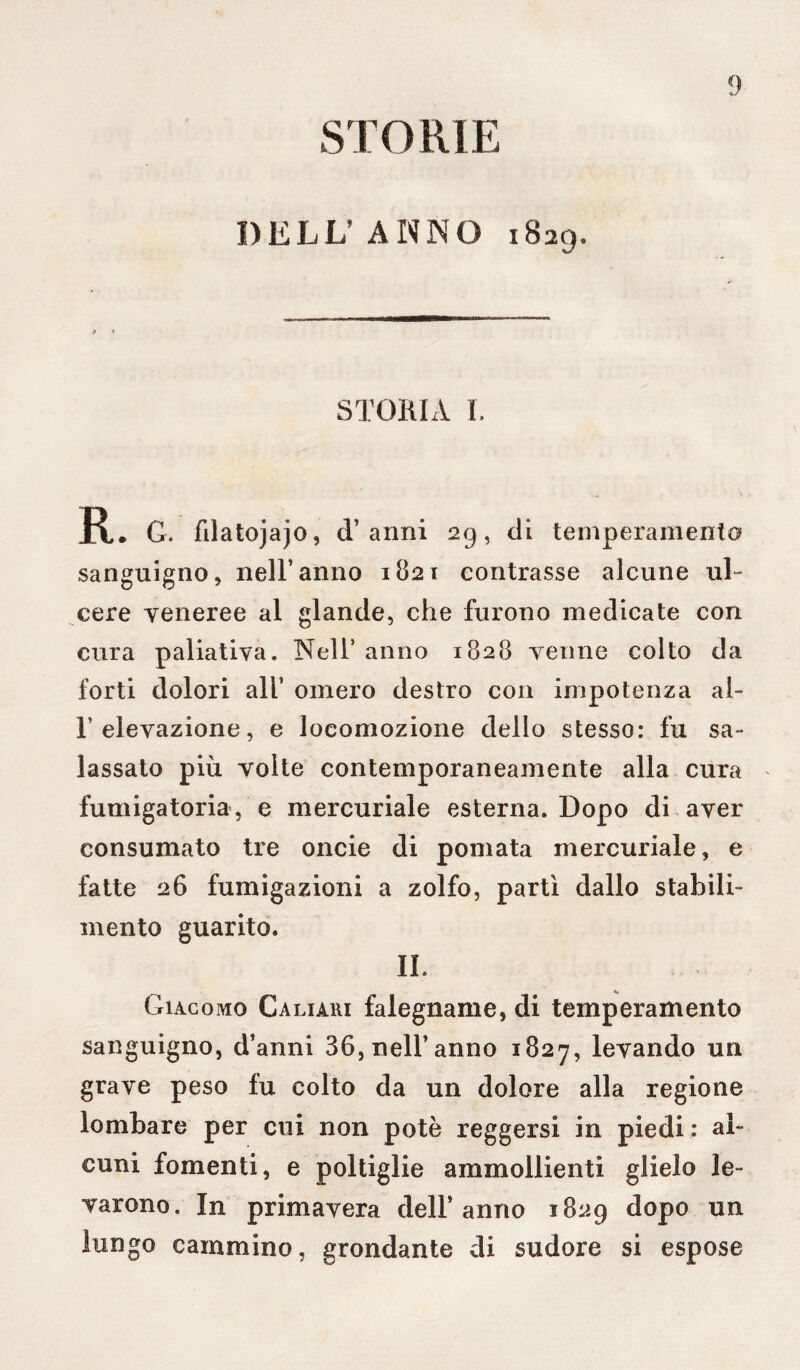 STORIE DELL’ANNO 1829. STORIA I. R. G. fdatojajo, d’anni 29, di temperamento sanguigno, nell’anno 1821 contrasse alcune ul¬ cere veneree al glande, che furono medicate con cura paliativa. Nell’ anno 1828 venne colto da forti dolori all’ omero destro con impotenza al- 1 elevazione, e locomozione dello stesso: fu sa¬ lassato più volte contemporaneamente alla cura fumigatori», e mercuriale esterna. Dopo di aver consumato tre oncie di pomata mercuriale, e fatte 26 fumigazioni a zolfo, partì dallo stabili¬ mento guarito. IL Giacomo Caliari falegname, di temperamento sanguigno, d’anni 36, nell’anno 1827, levando un grave peso fu colto da un dolore alla regione lombare per cui non potè reggersi in piedi : al¬ cuni fomenti, e poltiglie ammollienti glielo le¬ varono. In primavera dell’anno 1829 dopo un lungo cammino, grondante di sudore si espose