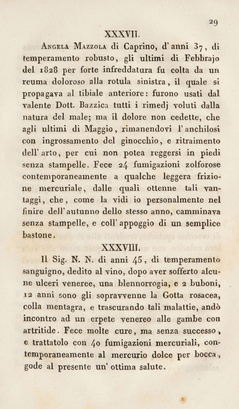 XXXVII. Angela Mazzola di Caprino, d’ anni 3 7, di temperamento robusto, gli ultimi di Febbrajo del 1828 per forte infreddatura fu colta da un reuma doloroso alla rotula sinistra, il quale si propagava al tibiale anteriore: furono usati dal valente Dott. Bazzica tutti i rimedj voluti dalla natura del male; ma il dolore non cedette, che agli ultimi di Maggio, rimanendovi T anchilosi con ingrossamento del ginocchio, e ritraimento dell’ arto, per cui non potea reggersi in piedi senza stampelle. Fece 24 fumigazioni zolforose contemporaneamente a qualche leggera frizio¬ ne mercuriale, dalle quali ottenne tali van¬ taggi , che, come la vidi io personalmente nel finire dell’autunno dello stesso anno, camminava senza stampelle, e coll’ appoggio di un semplice bastone. XXXVI1L Il Sig. N. N. di anni 45, di temperamento sanguigno, dedito al vino, dopo aver sofferto alcu¬ ne ulceri veneree, una blennorrogia, e 2 buboni, 12 anni sono gli sopravvenne la Gotta rosacea, colla mentagra, e trascurando tali malattie, andò incontro ad un erpete venereo alle gambe con artritide. Fece molte cure, ma senza successo» e trattatolo con 40 fumigazioni mercuriali, con» temporaneamente al mercurio dolce per bocca, gode al presente un5 ottima salute.