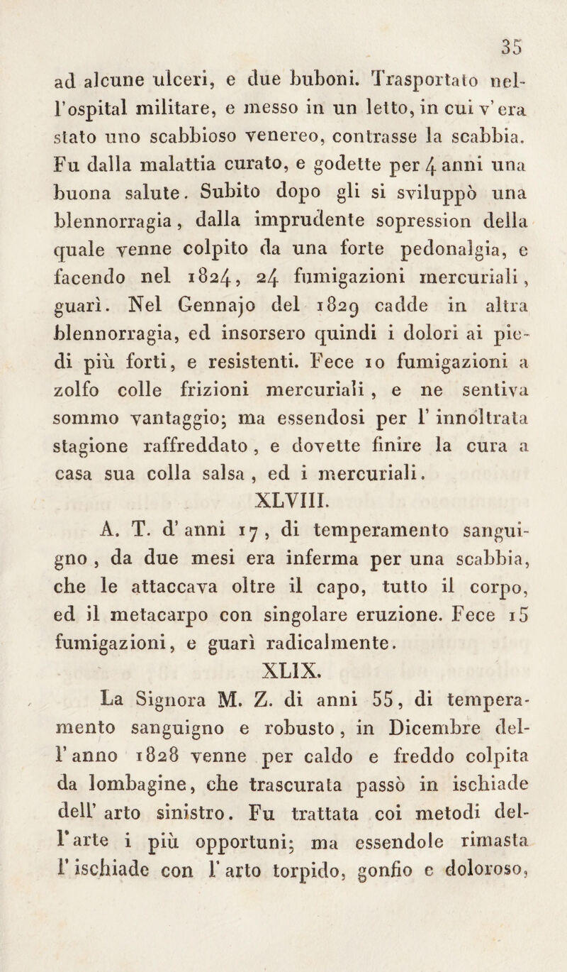 ad alcune ulceri, e due birboni. Trasportato nel- l’ospital militare, e messo in un letto, in cui v’ era stato uno scabbioso venereo, contrasse la scabbia. Fu dalla malattia curato, e godette per 4 anni una buona salute. Subito dopo gli si sviluppò una blennorragia, dalla imprudente sopression della quale venne colpito da una forte pedonai già, e facendo nel 1824, 24 fumigazioni mercuriali, guarì. Nel Gennajo del 1829 cadde in altra blennorragia, ed insorsero quindi i dolori ai pie¬ di più forti, e resistenti. Fece io fumigazioni a zolfo colle frizioni mercuriali , e ne sentiva sommo vantaggio; ma essendosi per 1 innoltrata stagione raffreddato, e dovette finire la cura a casa sua colla salsa, ed i mercuriali. XLVIII. A. T. d’anni 17, di temperamento sangui¬ gno , da due mesi era inferma per una scabbia, che le attaccava oltre il capo, tutto il corpo, ed il metacarpo con singolare eruzione. Fece i5 fumigazioni, e guarì radicalmente. XL1X. La Signora M. Z. di anni 55, di tempera¬ mento sanguigno e robusto, in Dicembre del- F anno 1828 venne per caldo e freddo colpita da lombagine, che trascurata passò in ischiade dell’ arto sinistro. Fu trattata coi metodi del- Farte i più opportuni; ma essendole rimasta F ischiade con F arto torpido, gonfio e doloroso,