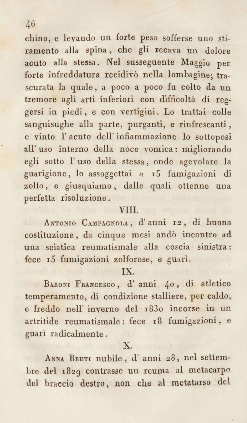 chino, e levando un forte peso sofferse uno sti¬ ramento alla spina, che gli recava un dolore acuto alla stessa. Nel susseguente Maggio per forte infreddatura recidivò nella lombagine; tra¬ scurata la quale, a poco a poco fu colto da un. tremore agli arti inferiori con difficoltà di reg¬ gersi in piedi, e con vertigini. Lo trattai colle sanguisughe alla parie, purganti, e rinfrescanti, e vinto r acuto dell’ infiammazione lo sottoposi all’uso interno della noce vomica: migliorando egli sotto l’uso della stessa, onde agevolare la guarigione, lo assoggettai a i5 fumigazioni di zolfo, e giusquiamo, dalle quali ottenne una perfetta risoluzione. Vili. Antonio Campagnola, d’anni 12, di buona costituzione , da cinque mesi andò incontro ad una sciatica reumatismale alla coscia sinistra : fece i5 fumigazioni zolforose, e guarì. IX. Baroni Francesco, d’ anni 4° > di atletico temperamento, di condizione stalliere, per caldo, e freddo nell’ inverno del i83o incorse in un artritide reumatismale: fece 18 fumigazioni, e guari radicalmente. X. Anna Bruti nubile, d’ anni 28, nel settem¬ bre del 1829 contrasse un reuma al metacarpo del braccio destro, non che al metatarso del