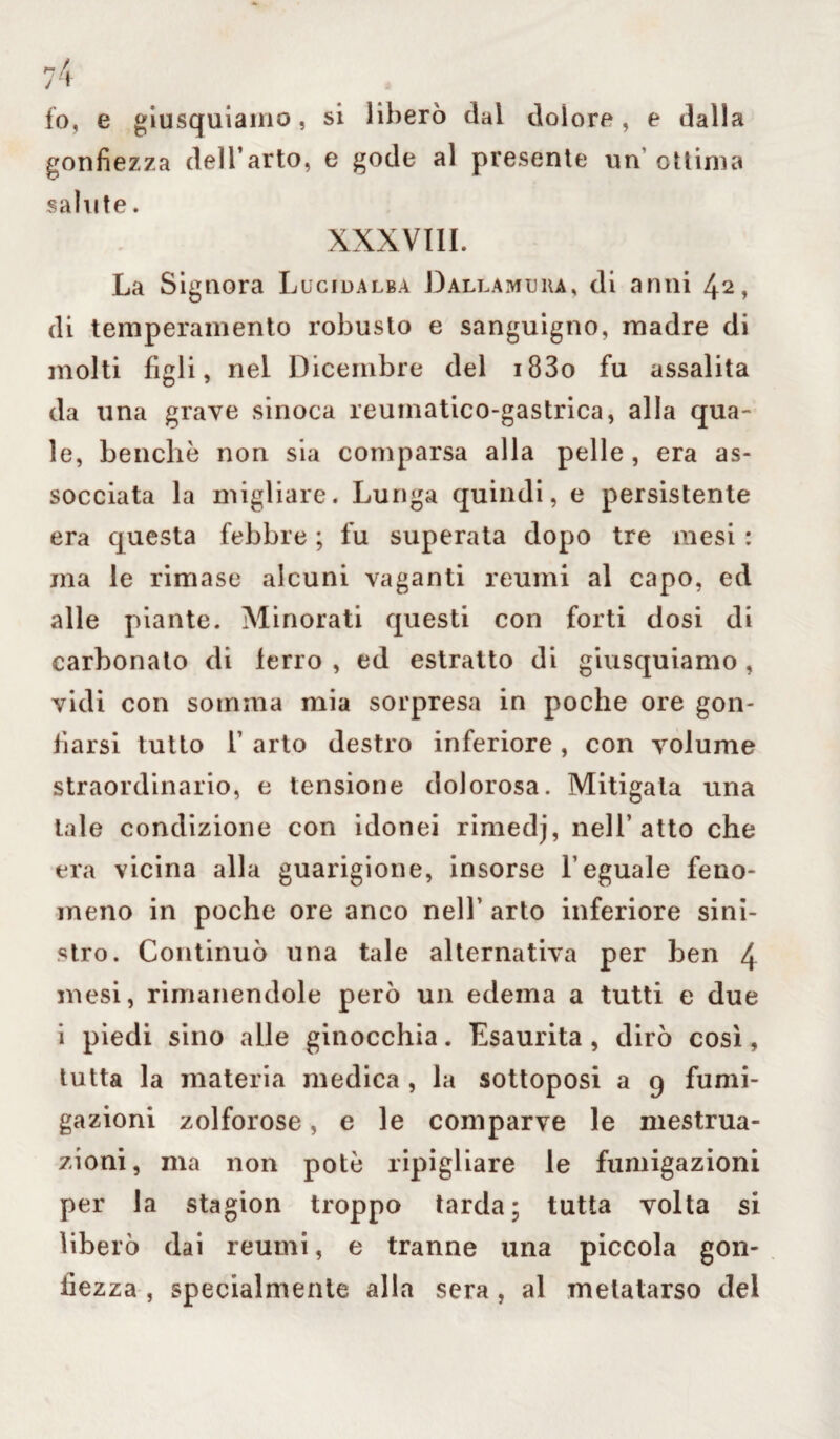 lo, e giusquiamo, si liberò dal dolore, e dalla gonfiezza dell’arto, e gode al presente un’ottima salute. XXXVIII. La Signora Lucida lba D all a ivi e ha, di anni 42, di temperamento robusto e sanguigno, madre di molti figli, nel Dicembre del i83o fu assalita da una grave sinoca reumatico-gastrica, alla qua¬ le, benché non sia comparsa alla pelle , era as¬ sociata la migliare. Lunga quindi, e persistente era questa febbre ; fu superata dopo tre mesi : ma le rimase alcuni vaganti reumi al capo, ed alle piante. Minorati questi con forti dosi di carbonaio di terrò , ed estratto di giusquiamo , vidi con somma mia sorpresa in poche ore gon¬ fiarsi tutto T arto destro inferiore, con volume straordinario, e tensione dolorosa. Mitigata una tale condizione con idonei rimedj, nell’atto che era vicina alla guarigione, insorse l’eguale feno¬ meno in poche ore anco nell’ arto inferiore sini¬ stro. Continuò una tale alternativa per ben 4 mesi, rimanendole però un edema a tutti e due i piedi sino alle ginocchia. Esaurita, dirò così, tutta la materia medica , la sottoposi a 9 fumi¬ gazioni zolforose, e le comparve le mestrua¬ zioni, ma non potè ripigliare le fumigazioni per la stagion troppo tarda; tutta volta si liberò dai reumi, e tranne una piccola gon¬ fiezza , specialmente alla sera , al metatarso del