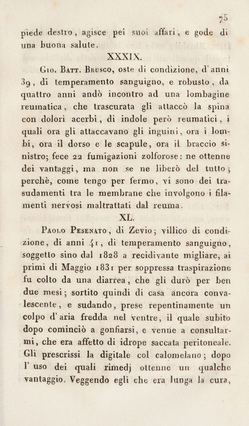 piede destro, agisce pei suoi affari, e gode di una buona salute. XXXIX. Gio. Batt. Brusco, oste di condizione, (Vanni 89 , di temperamento sanguigno, e robusto , da quattro anni andò incontro ad una lombagine reumatica, che trascurata gli attaccò la spina con dolori acerbi, di indole però reumatici, i quali ora gli attaccavano gli inguini, ora i lom¬ bi, ora il dorso e le scapule, ora il braccio si¬ nistro; fece 22 fumigazioni zolforose: ne ottenne dei vantaggi, ma non se ne liberò del tutto ; perchè, come tengo per fermo, vi sono dei tra» suda menti tra le membrane che involgono i fila¬ menti nervosi maltrattati dal reuma. XL. Paolo Pesenato, di Zevio; villico di condi¬ zione, di anni 4.1, di temperamento sanguigno, soggetto sino dal 1828 a recidivante migliare, ai primi di Maggio 1881 per soppressa traspirazione fu colto da una diarrea , che gli durò per ben due mesi ; sortito quindi di casa ancora conva¬ lescente , e sudando, prese repentinamente uri colpo d’aria fredda nel ventre, il quale subito dopo cominciò a gonfiarsi, e venne a consultar¬ mi, che era affetto di idrope saccata peritoneale. Gli prescrissi la digitale col calomelano ; dopo 1 uso dei quali rimedj ottenne un qualche vantaggio, Veggendo egli che era lunga la cura,