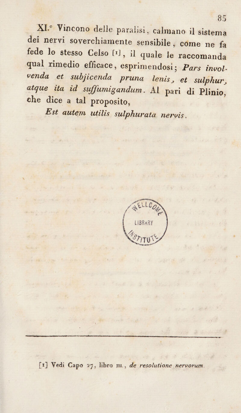 XI. Vincono delie paralisi, calmano il sistema dei nervi soverchiamente sensibile, come ne fa fede lo stesso Celso M, il quale le raccomanda qual rimedio efficace, esprimendosi; Pars invol- venda et subjicenda prima lenis, et sulphur•, atque ita id suffumigandum. Al pari di Plinio, che dice a tal proposito, Est autem utilis sulphurata. nervis. [i] Vedi Capo 27, libro in,, de resolutìone nervorum