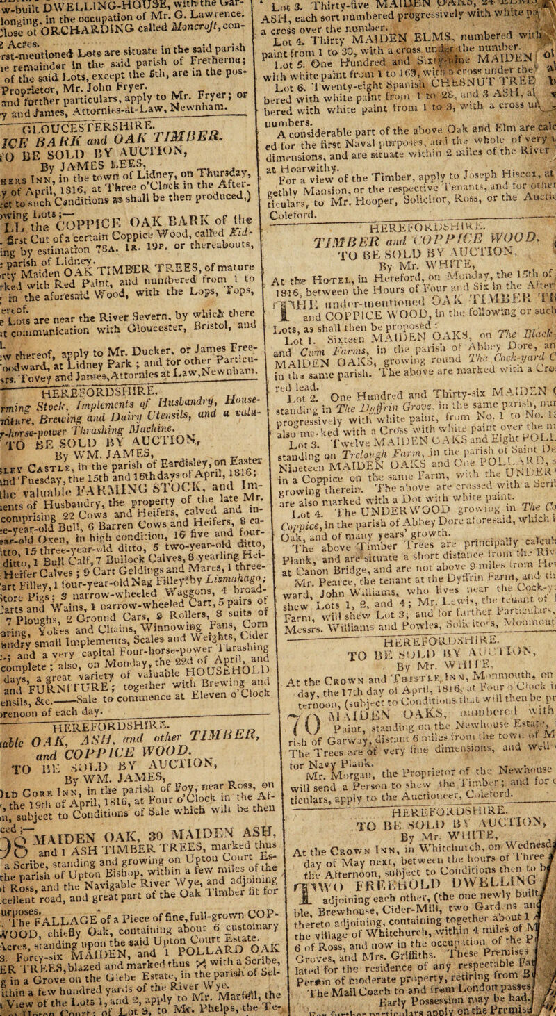 w-built DWELLING-HOUSE, n*™* ™ lonuine, in the occupation of Mr. G. Lawrence, ‘lose of ORCHARDING called Moncrojt,con- rstmemlone* I*'™.?*' ie remainder in the said parish of Fret he. ne, of the said Lots, except the 5th, are in the pu - ^7Serpani^rsFrS.oMr. Fry.r; or 7 and James, Attornies-at-Law, Newnham. GLOUCESTERSHIRE. WE BARK and OAK TIMBER. O EE SOLD BY AUCTION, Bv JAMES LEES, jers Inn in the town of Lidney, on Thursday, 1 *.SA ,q16 at Three o’clock m the After- ct°to such Conditions as shall be then produced,) flgUmtSCT)PlMCK OAK BARK of the first Cut ofa certain Coppice Wood, called Kid* ng by estimation 73a. la- 19*. or thereabouts, •fyMaide^OAK TIMBER TREES, of mature kid with Red Paint, and numbered from 1 to in the aforesaid Wood, with the Lops, Fops, Vols are near the River Severn, by which' there t communication with Gloucester, Bristol, aim Lots. Thirty-five MAIDEN ASH, each sort numbered progressively with waiU * Lot%!TfhIrtV'MAIDEtil ELMS, numbered with ,' paint from 1 to 30, with a cross. under the number. ^ l ot 5 One Hundred and Sixty-nine MAIDEN with white paint from 1 to 163, *M*?™*?*i**% t Lot 6. Twenty-eight Spanish C'HkSNU 1JRM *> bered with white paint from 1 to 2b, and 3 ASH, al \ bered with white paint from L to 3, with a cross ui\ . UUA considerable part of the above Oak and Elm are calc ed for the first Naval purposes, and the whole ot very.. dimensions, and are situate within 2 miles of the Rm r at FoMview of the Timber, apply to Joseph Hiscox, at trethlv Mansion, or the respective Tenants, and tor ot.ier ticularsr to Mr. Hooper, Solicitor, Ross, or the Auctic Coleford. r thereof, apply to Mr. Ducker. or James Free odward, at ISdney Park ; and for other *r«cu- s. ToVey and Jame»,Attormes at Law,New nhaim HEREFORDSHIRE. TIMBER and COPPICE WOOD, j TO RESOLD BY AUCTION, By Mr. WHITE, At the Hotel, in Hereford, on Monday, the IT a of mis’the Hours <**<«'***'»'%**& 1310, Dftweeo uic 'Of VH> f'P rjpM i'BYIIL undor-mentioned DAK i LVt LLL it louse- valu- HEREFORDSHIRE. in* Stock, Implements of Husbandry, U<> are. Bracing and Diary Utensils, and a v orse-power 7 hr ashing DJachine. O BE SOLD BY AUCTION.* By WM. JAMES, - . •r Castle, ih the parish of Eardtsley,^ Easter 1 Tuesday, the 15th and 16th days of April, 1816, valunlllV FARMING STOCK and lm- tsof Husbandry, the property of the late Mr. nmrisine 22 Cows and Heifers, calved anu in* vear-old Bull, 6 Barren Cows and Heifers, 8 ca- ^oid Oxen, in high condition, 16 five and four- 3 15 three-year-wl'd ditto, 5 two-year-ol;d ditto, tto 1 Bull Calf, 7 Bullock Calves, 8 yearling Hei- erfer Calves; &Cart Geldings and Mares, 1 three- t Filler, 1 four-year-old Nag Filieyfby Lizmnhago; re PHs - S narrow-wheeled Waggons 4 broad- •ts and Wains, 1 narrow-wheeled Cart, ^ pairs o Ploughs, 2 Ground Cars, 2 Rollers 8 suits of ng*, Yokes and Chains, Winnowing Fans, Corn drv small Implements, Scales and Weights, Cider and a very capital Four-horse-power 1 krasmng mptoe; also, on Monday 7^ hS^IhOLD a great variety of valuaole HOlbtnULu id FURNITURE; together witfi Brewing and &c._-Sale to commence at Eleven o Uock noon of each day. ib unuor-meuiuMH.u ,7,7 and COPPICE WrOOD, in the following or such mSdTnoaks,, on m and Cum Farms, in the parish of Abbey Dote, an MAIDEN OAKS, growing round Joe Cock-ymd C in th* same parish. The above are marked with a Crc; fCj lotf One Hundred and Thirty-six MAIDEN ( standing in The Dyffnn Grove, in the same parish nur urotrressivtly with white paint, from No. 1 to No. L ?l-o nv’-ked with a Cross with white paintmver them 3Lot 3 Twelve MAIDEN OAKS and Eight POLL standing on Trdovgh Farm, in theparish^ot haitnt J-)e Nineteen MAIDEN CAM and G,« 1 OLI.^RO . in a Coppice on the same Farm, w.th the U .U.E < growing therein. The above are crossed with a Sun are also marked with a Dot with white paint. Lot 4. The UNDERWOOD growing m The Co Coppice, in the parish of Abbey Dare aforesaid, which i O ik and of many years’ growth. . r . The above Timber Trees are principally adorn. Plank and areKituate a short distance from - 1. ^ i' at Canon Bridge, and are nc.tabcweb nnLs'nnn. ,e. Mr Pearce, the tenant at the Lyflim } arm, t.. ward John Williams, who lives near the Cock-/, chew Lots 1, 2, and 4; Mr. Lewis, the tenant of J Farm, will shew Lot 3; and for further I arUcuLrs Messrs. Williams and Powles, bom urns, Mor.mom HEREFORDSHIRE. OAK ASH, and other TIMBER, and COPPICE WOOD. J BE SOLD BY AUCUON, By WM. JAMES, Gore Inn, in the parish of in,i, Anr;i 1816. at Four o Clocrc. in me riti ibject to Conditions’ of Sale which wiU be then HEREFORDSHIRE. TO BE SOLD BY ALL i ION, . By Mr. WHITE, At the Crown and Thistle, Inn, Mm mouth, on day the 17th day of April, 1816, at Foul o D.ocft ternoon, (subject to Condition* that will then be pr rr'/\ MAIDEN OAKS, uu.*nberet] \vith t U Paint, standing on the Newhouse Estate, i rLh of Garway, distant 6 miles from the town of M The Trees are of very fine dimensions, and \ ei t0r Mr.VMorgan, the Proprietor of the Newhouse will send a Person to shew the imibm and for ticulars, apply to the Auctioneer, Colemrd.__ maiden OAK, 30 MAIDEN ASH, ► and 1 ASH TIMBER TREES, marked thus ribe standing and growing on Upton Court L- a!.h of Upton Bishop, within a few imles of the ss and the^Navigable Rivet' Wye. and adjoln.ng 'road, anti grea8f part of the Oak Timhef lit for dp ALL AGE of a Piece of fine, full-grown CO I - D  chiefly Oak, containing about 6 customary , standing upon the said Upton Court mmlt^AK rev-fix MAIDEN, and l 1 OLLARD OAR REEcS,blazed and marked thus X with a Scribe, Grove on the Glebe Estate in the panshot Sel- a few hundred ^ ^ IJ?T7.H “ ‘AAV. VBdps, the Te- 'HEREFORDSHIRE. TO BE S'OL1) B V AUCTION* By Mr. WHITE, At the Crown Inn, in Whitchurch on Wfodnesdj day of May next, between the hours ot 1 hre * the Afternoon, subject to Conditions then a r 5 W< > FRE EH0\jD DWBELSN y 1 adjoining each other, (the one newly built J ble Brewhouse, Cider-Mill, two Gardens and thereto adjoining, containing together about lj he village of Whitchurch, within 4 miles of M 6 of Ross, and now in the occupation of the P Groves, and Mrs. Griffiths. These lated for the residence of any respects!) . perstm of moderate property, retiring from Si The Mail Coach to and it*m London passes Possession may be haa.