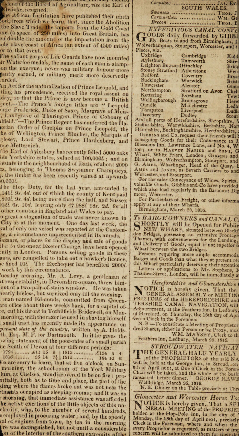 WB, jjpRW ---* ' v'“ *- vivuu»4 j VIUUM^U ||denF<7r tlic Board of Agriculture, vice the Ear] of Hlwic^e, resigned. ■he African Institution have published their ninth ^>rt, from which wo learn, that, since the Abolition the Slave Trade* the imports from the Gold Coast me (a space of 256 miles) into Great Britain, has cn'double the amount of the importation from the lole slave coast of Africa (an extent of 45U0 miles) or to that event. Che valiant corps of Life Guards have now mounted ;ir Waterloo medals, the name of each man is stamp- 011 the exergue; never was military honour more fanfly earned, or military merit more deservedly raided. \n Act fertile naturalization of Prince Leopold, and tiing his precedence, received the royal assent on iday, so that the Prince is now become a British jeet.—The Princes foreign titles arc “ Leopold orgo Frederick, Duke of Saxe, Margrave ofiVIeis- , Landgrave of TJiuriugen, Prince of Cobourg of illieid.’ I he Prince Regent has conferred the Ha- jerian Order of Guelphs on Prince Leopold, the ke of Wellington, Prince Blucher, the Marquis of glesey, Lord Stewart, Prince llardenberg, and nee Metternich. fhe Earl of Aylesbury has recently felled 5000 oaks his Yorkshire estates, valued at 100,000/.; and on s estate in the neighbourhood of Bath, ofabora 2000 es, belonging to Thomas Swynimer Chanipncys, !• the timber has been recently valued at upwards >0,000/. J he Hop Duty, for the last year, amounted to ,141/. 9.9. 4d. out of which the county of Kent paid ,800/. 9.9. 4d. being more.than the half, and Sussex >52/. 0s. 10d. leaving only 47,988/. 18.9. 2d. for all other counties in England and Wales to pay. o great a stagnation of trade was never known in City as at this moment. One day last week, the val of only one vessel was reported at the Custom- se, a circumstance unprecedented in its annals, hizaars, or places for the display and sale of goods ihu lo the one at Exeter Change, have been opened mtlv in London. Persons selling goods in these wars, are compelled to fake out a hawker’s licence, >e lined 10/. The Exchequer has benefited 2000/! week by this circumstance. ’uesday morning, Mr. A. Levy, a gentleman of it respectability, in Dcvonshire-squarc, threw him- out of a two-pair-of-stairs window, lie was taken nearly lifeless, but survived only till the evening. . man named Edmonds, committed from Queen- arc office about three weeks back, for a capital of- e, cut his throat in Tothiltields Bridewell* on Mon- morning, with the razor housed in shaving himself. > small tract has recently made its appearance on present state of the country, written by A. Holds- tli. Esq. M. P. for Dartmouth. In it lie gives the >wiug statement of the poor-rates of a small parish iie South of Devon at four different periods: 3794 . at’11 15 9 11813 .£134 '5 4 1800. 35 14 7ijl315. 164 10 2 Vc arc sorry to learn, that at five o’clock on Sun- morning, the school-room of the York Military him, at Chelsea, wasdiscovu ed to be on fire : pro- mtially, both as to time and place, the part of the ding where the flames broke out was not near the rtmtnts occupied as sleeping-rooms; and it was so morning, that immediate assistance was afforded he Hctivb exertions of the little objects of this no- charity, who, to the number of several hundreds, e employed in procuring water; and, bv the speedy val of engines from town, by ten in the morning lire was extinguished, but not until a considerable Ion of the interior of the southern extremity nftli^ Chepstow _;. Jas. Ev I SOUTH WALES. Swansea .. Taos. J, Carmarthen . Wm. Gr _Brecon .,. Thos. E. EXCEL) TllO US CANAL CO ATI s GOODS daily forwarded by GIBB1 Fly Boats to and from Birmingham, I, Wolverhampton, Stourport, Worcester, and t. Places, viz. Uxbridge Cambridge Kidd Aylesbury Tamworth Shre- Leighton BuzzardHinckley Bridj Stoney Stratford Atherstone Wen Bedford Coventry Brest Buckingham ^ Warwick. Bristti Towcester Alcester Glow Northampton Stratford on Avon Chelt Kettering Evesham Tewl Wellingborough Bromsgrove Here! Oundle Manchester Ledb Thrapston Liverpool Iwidlr Daventry _ Dudley Stourl And all parts of Herefordshire, Shropshire, \ Staffordshire, Warwickshire, Berkshire, Non Hampshire, Buckinghamshire, Hertfordshire, j Gibbjns and Co. request their Friends will t consigning Goods for their Conveyance to J. Blossoms Inn, Lawrence Lane, and No. 4, Wl ton; or to Harvey Napier and Sons, G Wharf, White Friars, London; Gjbbins and Birmingham, Wolverhampton, Stourport, and G. Ames, Wharfinger, Head of the Quay, h Ames and Jones, as Severn Carriers to and Worcester, and Stourport. For the safer Conveyance of Wines, Spirits, valuable Goods, Gibbins and Co have provided which also load regularly in the Bason*at Dig moor, Worcester. For Particulars of Freight, or other informa apply at any of their Wharfs. Birmingham, March 23, 1816. To BA ROE O WXERS and CA NA L C\ SHORTLY will be Opened for Public NEW WHARF, situated between Blackf don Bridges, possessing an extensive Frontage Thames, with conveniences for the Landing, and Delivery of Goods, equal if not superior t< Wharf between the two Bridges. Persons requiring more ample accommoda Barges and Goods than what they at present rec this Wharf particularly deserving their attentioi Letters or applications to Mr. Stephens, F rhames-Street, London, will be immediately al Herefordshire and Gloucester shire ( NOTICE is hereby given, Tlmt the GENERAL ASSEMBLY or MEETINi PR1ETORS of the HEREFORDSHIRE and I ERSHIRE CANAL NAVIGATION, will Adjournment, at the Feathers Inn, in Ledbury, of Hereford, on Thursday, the 18th day of Apri ven o Clock in the Forenoon; N. B.'—To constitute a Meeting of Proprietor: ured Shares, either in Person or La Proxy, mus; WM. MAYSEY, Clerk to tlv Feathers Inn, Ledbury, March 28, 1816. sTroUdwater TTavTUat Tit k g en era l ha le-y e \ n l v of the PROPRIETORS of the said NA will be held at the George Inn, in Stroud,-on 9th of April next, at One o’clock in the Foren< Chair will be taken, and the whole of the bush] ransacted before dinner. GEORGE HAWE Wallbridge, March 26, 1816. N. B. Dinner on the Table precisely at Thr< Gloucester and Worcester Horse Toz 'VTOTICE is hereby given, Tlmt a SPI NERAL MEETING of the PROPRIE1 holden at the Hop-Pole inn, in the city of 1 Monday, the 15th day of April next, precisely Clock in the Forenoon, where and when the every Proprietor is requested, as matters of imp concern will be submitted to them for their c\/t