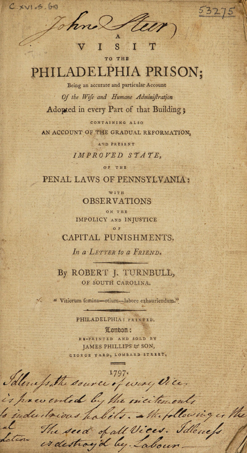 TO THE PHILADELPHIA PRISON; f ■ ' ■ ‘ V> Being an accurate and particular Account Of the Wife and Humane Adminiflration Adopted in every Part of that Building 5 CONTAINING ALSO AN ACCOUNT OF THE GRADUAL REFORMATION, AND PRESENT IMPROVED STATE, O F T H E PENAL LAWS OF PENNSYLVANIA: WITH OBSERVATIONS ON THE IMPOLICY and INJUSTICE o f CAPITAL PUNISHMENTS. In a Letter to a Friend. By ROBERT J. TURNBULL, OF SOUTH CAROLINA. —mu ^ Vitiorum femina—-otium—labore exhaurlendum,’* PHILADELPHIA: printed. EontJon: RE-PRINTED AND SOLD ET JAMES PHILLIPS tsf SON, GEORGE YARD, LOMBARD STREET,