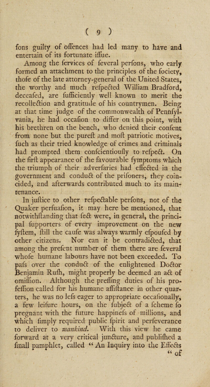 fons guilty of offences had led many to have and entertain of its fortunate iffue. Among the fervices of feveral perfons, who early formed an attachment to the principles of the fociety, thofe of the late attorney-general of the United States, the worthy and much refpected William Bradford, deceafed, are fufficiently well known to merit the recolle&ion and gratitude of his countrymen. Being at that time judge of the commonwealth of Pennfyl- vania, he had occafion to differ on this point, with his brethren on the bench, who denied their confent from none but the pureft and moil patriotic motives, fuch as their tried knowledge of crimes and criminals had prompted them confcientioufly to refpeft. On the firft appearance of the favourable fymptoms which the triumph of their adverfaries had effected in the government and conduct of the prifoners, they coin¬ cided, and afterwards contributed much to its main¬ tenance. In juftice to other refpe&able perfons, not of the Quaker perfualion, it may here be mentioned, that notwithstanding that fe& were, in general, the princi¬ pal fupporters of every improvement on the new fyltern, hill the caufe was always warmly efpoufed by other citizens. Nor can it be contradi&ed, that among the prefent number of them there are feveral whofe humane labours have not been exceeded. To pafs over the conduft of the enlightened Do&or Benjamin Rufh, might properly be deemed an aof ©million. Although the preffmg duties of his pro- feffion called for his humane affiftance in other quar¬ ters, he was no lefs eager to appropriate occafionally, a few leifure hours, on the fubjeft of a fcheme fo pregnant with the future happinefs of millions,, and which limply required public fpirit and perfeverance to deliver to mankind. With this view he came forward at a very critical juncture, and published a fmall pamphlet, called “ An Inquiry into the Effe&s “ of