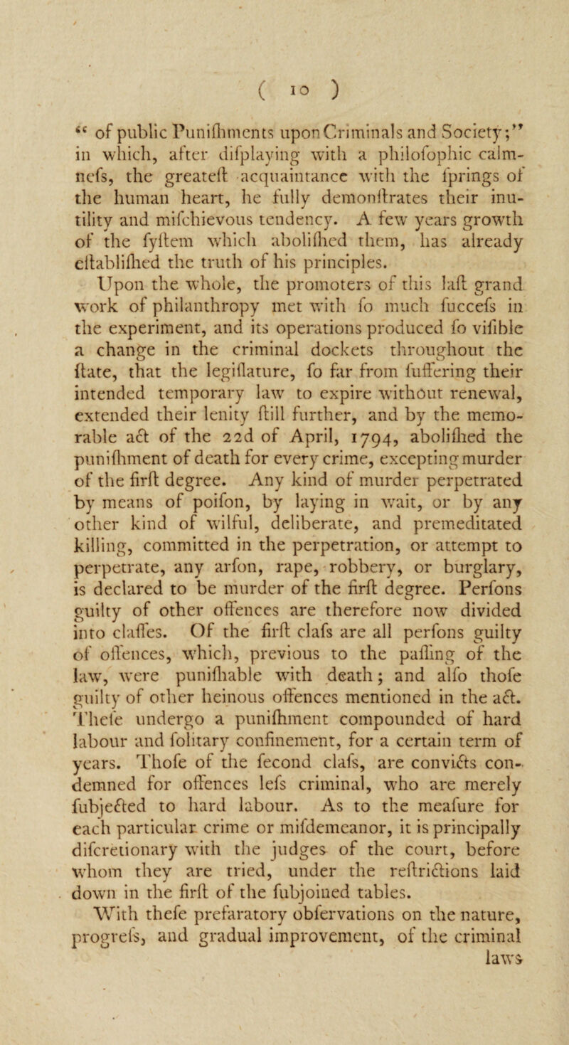 6C of public Punishments upon Criminals and Society;” in which, after difplaying with a philofophic calm- ncfs, the greateft acquaintance with the Springs oi the human heart, he fully demonftrates their inu¬ tility and mifchievous tendency. A few years growth of the fyftem which abolifhed them, has already eftablifhed the truth of his principles. Upon the whole, the promoters of this I aft grand work of philanthropy met with fo much fuccefs in the experiment, and its operations produced fo vifible a change in the criminal dockets throughout the {late, that the legiflature, fo far from fuffering their intended temporary law to expire without renewal, extended their lenity hill further, and by the memo¬ rable act of the 22d of April, 1794, abolifhed the punifhment of death for every crime, excepting murder of the firft degree. Any kind of murder perpetrated by means of poifon, by laying in wrait, or by any other kind of wilful, deliberate, and premeditated killing, committed in the perpetration, or attempt to perpetrate, any arfon, rape, robbery, or burglary, is declared to be murder of the firft degree. Perfons guilty of other offences are therefore now divided into claffes. Of the firft clafs are all perfons guilty of offences, which, previous to the palling of the law, were punifhable with death; and alfo thofe guilty of other heinous offences mentioned in the a<ft. Thefe undergo a punifhment compounded of hard labour and folitary confinement, for a certain term of years. Thofe of the fecond clafs, are convifts con¬ demned for offences lefs criminal, wrho are merely fubje&ed to hard labour. As to the meafure for each particular crime or mifdemeanor, it is principally difcretionary with the judges of the court, before whom they are tried, under the reftriclions laid down in the firft of the fubjoined tables. With thefe prefaratory obiervations on the nature, progreis, and gradual improvement, of the criminal laws’