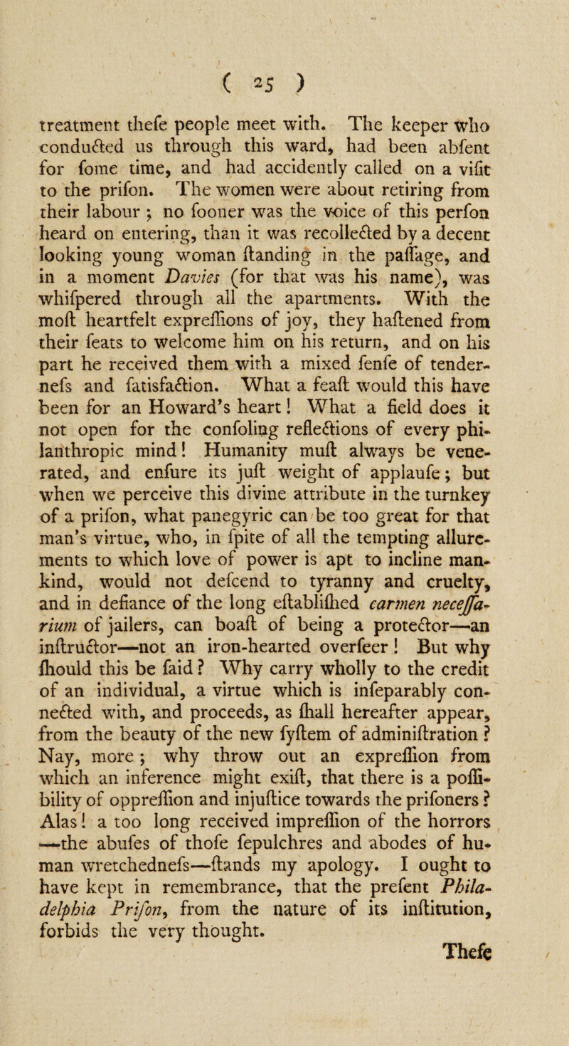treatment thefe people meet with. The keeper who conduXed us through this ward, had been abfent for fome time, and had accidently called on a vifit to the prifon. The women were about retiring from their labour ; no fooner was the voice of this perfon heard on entering, than it was recolleXed by a decent looking young woman {landing in the paflage, and in a moment Davies (for that was his name), was whifpered through all the apartments. With the mod heartfelt exprefiions of joy, they haflened from their feats to welcome him on his return, and on his part he received them with a mixed fenfe of tender- nefs and fatisfaXion. What a feaft would this have been for an Howard’s heart! What a field does it not open for the confoling reflexions of every phi¬ lanthropic mind! Humanity muft always be vene¬ rated, and enfure its juft weight of appiaufe; but when we perceive this divine attribute in the turnkey of a prifon, what panegyric can be too great for that man’s virtue, who, in fpite of all the tempting allure¬ ments to which love of power is apt to incline man¬ kind, would not defcend to tyranny and cruelty, and in defiance of the long eftabliftied carmen necejfa- rium of jailers, can boaft of being a proteXor—an inftruXor—not an iron-hearted overfeer ! But why fliould this be faid ? Why carry wholly to the credit of an individual, a virtue which is infeparably con- neXed writh, and proceeds, as fliall hereafter appear, from the beauty of the new fyftem of adminiftration ? Nay, more; why throw out an expreflion from which an inference might exift, that there is a pofli- bility of oppreflion and injuftice towards the prifoners ? Alas! a too long received impreflion of the horrors —the abufes of thofe fepulchres and abodes of hu¬ man wretchednefs—{lands my apology. I ought to have kept in remembrance, that the prefent Phila¬ delphia Prifon, from the nature of its inftitution, forbids the very thought. Thefe /