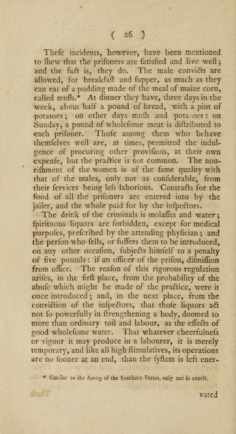 I C 26 ) Thefe incidents, however, have been mentioned to {hew that the prifoners are fatisfied and live well; and the fadt is, they do. The male convidts are allowed, for breakfaft and fupper, as much as they can eat of a pudding made of the meal of maize corn, called mulh.* At dinner they have, three days in the week, about half a pound of bread, with a pint of potatoes; on other days muih and pota oes : on Sunday, a pound of wholefome meat is diftributed to each prifoner. Thofe among them who behave themfelves well are, at times, permitted the indul¬ gence of procuring other provifions, at their own expenfe, but the pradtice is not common. The nou- riffiment of the women is of the fame quality with that of the males, only not as considerable, from their fervices being lefs laborious. Contracts for the food of all the prifoners are entered into by the jailer, and the w'hole paid for by the infpedtors. The drink of the criminals is molaffes and water; fpirituous liquors are forbidden, except for medical purpofes, prefcribed by the attending phyfician; and the perfon who fells, or fuffers them to be introduced, on any other occafion, fubjedis himfelf to a penalty of five pounds : if an officer of the prifon, difmiffion from office. The reafon of this rigorous regulation arifes, in the firft place, from the probability of the abufe which might be made of the pradtice, were it once introduced; and, in the next place, from the convidlion of the infpedtors, that thole liquors adt not fo powerfully in ftrengthening a body, doomed to more than ordinary toil and labour, as the effedts of good wholefome water. That whatever cheerfulnefs or vigour it may produce in a labourer, it is merely temporary, and like all high ftimulatives, its operations are no fooner at an end, than the fyftem is left ener- v s' * Similar to the hominy of the Southern States, only not fo coarfe. vated /