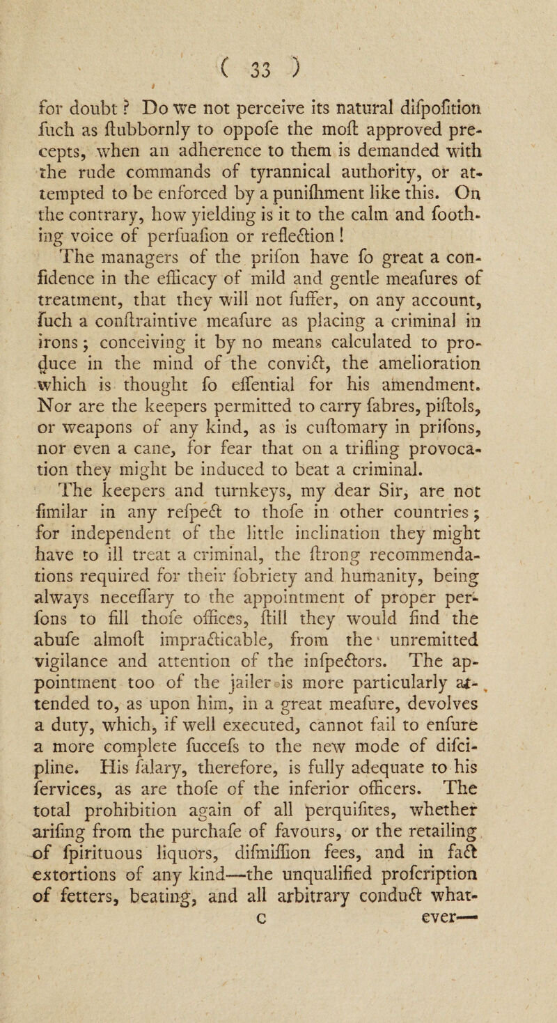 for doubt ? Do we not perceive its natural difpofition fuch as ftubbornly to oppofe the moil approved pre¬ cepts, when an adherence to them is demanded with the rude commands of tyrannical authority, or at¬ tempted to be enforced by a punifliment like this. On the contrary, how yielding is it to the calm and Tooth¬ ing voice of perfuafion or reflexion! The managers of the prifon have fo great a con¬ fidence in the efficacy of mild and gentle meafures of treatment, that they will not fuffer, on any account, fuch a confiraintive meafure as placing a criminal in irons; conceiving it by no means calculated to pro¬ duce in the mind of the convift, the amelioration which is thought fo elfential for his amendment. Nor are the keepers permitted to carry fabres, piftols, or weapons of any kind, as is cuftomary in prifons, nor even a cane, for fear that on a trifling provoca¬ tion thev might be induced to beat a criminal. The keepers and turnkeys, my dear Sir, are not fimilar in any refpeCf to thofe in other countries; for independent of the little inclination they might have to ill treat a criminal, the flrong recommenda¬ tions required for their fobriety and humanity, being always neceflary to the appointment of proper per- Tons to fill thofe offices, ftill they would find the abufe almoft impracticable, from the4 unremitted vigilance and attention of the infpeCtors. The ap¬ pointment too of the jailer ois more particularly at¬ tended to, as upon him, in a great meafure, devolves a duty, which, if well executed, cannot fail to enfure a more complete fuccefs to the new mode of difci- pline. His falary, therefore, is fully adequate to his fervices, as are thofe of the inferior officers. The total prohibition again of all perquifites, whether arifing from the purchafe of favours, or the retailing of fpirituous liquors, difmiffion fees, and in fa& extortions of any kind-—the unqualified profcription of fetters, beating, and all arbitrary conduCf what- c ever—