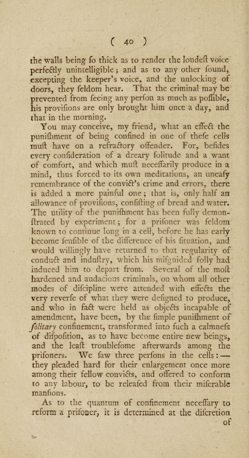 the walls being fo thick as to render the louded voice perfe&ly unintelligible; and as to any other found, excepting the keeper’s voice, and the unlocking of doors, they feldom hear. That the criminal may be prevented from feeing any perfon as much as pofiible, his provifions are only brought him once a day, and that in the morning. You may conceive, my friend, what an effect the punifliment of being confined in one of thefe cells mult have on a refra&ory offender. For, befides every confideration of a dreary folitude and a want of comfort, and which muff neceflarily produce in a mind, thus forced to its own meditations, an uneafy remembrance of the convi&’s crime and errors, there is added a more painful one; that is, only half an allowance of provifions, confifiing of bread and water. The utility of the punifliment has been fully demon- flrated by experiment; for a prifoner was feldom known to continue long in a cell, before he has early become fenfible of the difference of his fituation, and would willingly have returned to that regularity of conduct and induftry, which liis mifgnided folly had induced him to depart from. Several of the mod hardened and audacious criminals, on whom all other modes of difcipline were attended with effects the very reverfe of what they were defigned to produce, and who in find were held as objects incapable of amendment, have been, by the fimple punifliment of folitary confinement, transformed into fuch a calmnefs of dilpofition, as to have become entire new beings, and the lead troublefome afterwards among the prifoners. We faw three perfons in the cells: — they pleaded hard for their enlargement once more among their fellow conv'nds, and offered to conform to any labour, to be releafed from their miferablc manfions. As to the quantum of confinement neceffary to reform a prifoner, it is determined at the diferetion of hr t