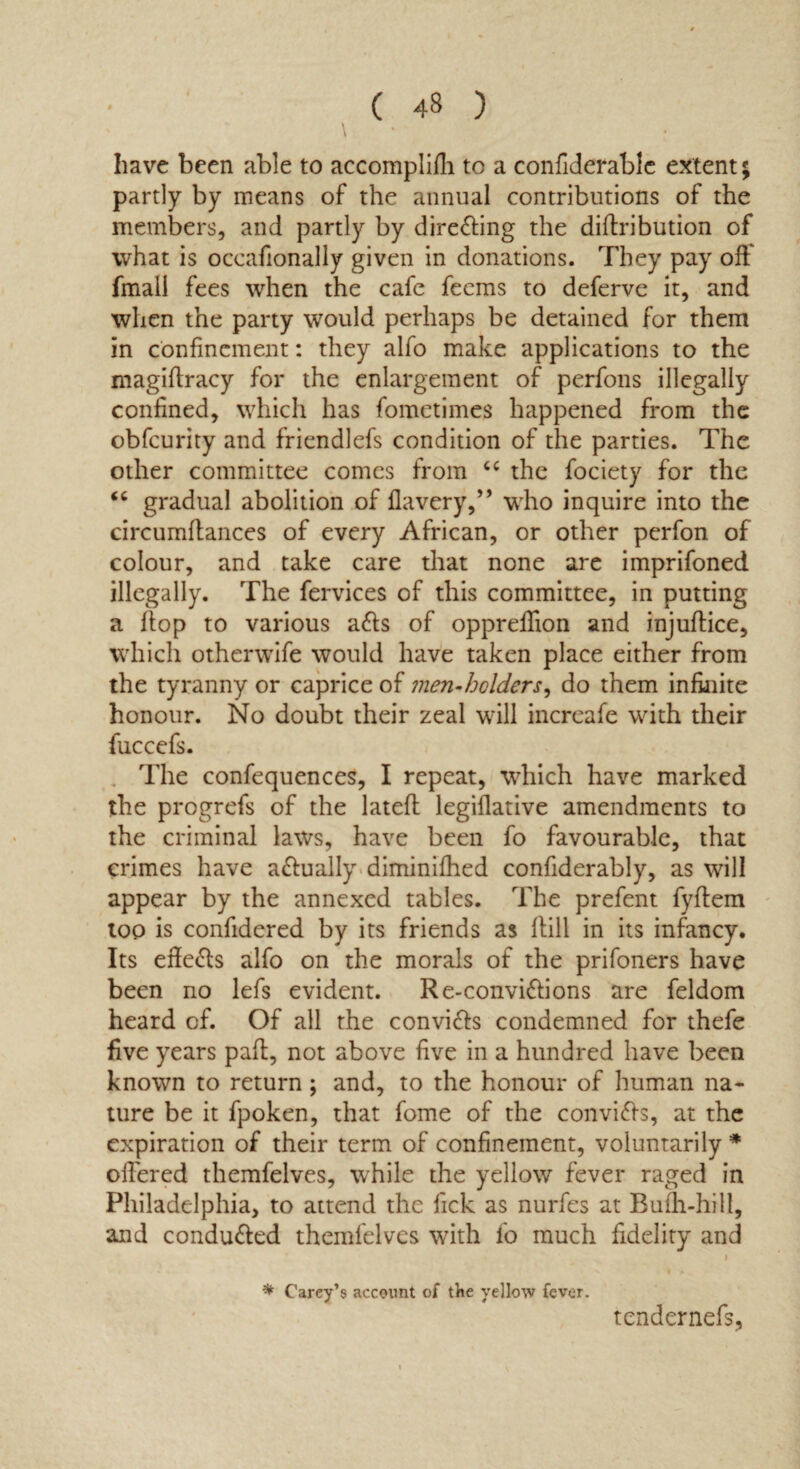 have been able to accomplifh tc a confiderablc extent; partly by means of the annual contributions of the members, and partly by directing the diftribution of what is occafionally given in donations. They pay off fmall fees when the cafe fecms to deferve it, and when the party would perhaps be detained for them in confinement: they alfo make applications to the magiftracy for the enlargement of perfons illegally confined, which has fomctimes happened from the obfcurity and friendlefs condition of the parties. The other committee comes from cc the fociety for the “ gradual abolition of flavery,” who inquire into the circumflances of every African, or other perfon of colour, and take care that none are imprifoned illegally. The fervices of this committee, in putting a flop to various a&s of oppreffion and injuflice, which otherwife would have taken place either from the tyranny or caprice of men-holders, do them infinite honour. No doubt their zeal will increafe with their fuccefs. . The confequences, I repeat, which have marked the progrefs of the latefl legiflative amendments to the criminal laws, have been fo favourable, that crimes have actually diminifhed confiderably, as will appear by the annexed tables. The prefent fyflem top is confidered by its friends as Hill in its infancy. Its effe&s alfo on the morals of the prifoners have been no lefs evident. Re-conviftions are feldom heard of. Of all the conviffs condemned for thefe five years part, not above five in a hundred have been known to return; and, to the honour of human na¬ ture be it fpoken, that fome of the convi&s, at the expiration of their term of confinement, voluntarily * offered themfelves, while the yellow fever raged in Philadelphia, to attend the fick as nurfes at Bufh-hilt, and conducted themfelves with fo much fidelity and * Carey’s account of the yellow fever. tcndcrnefs,