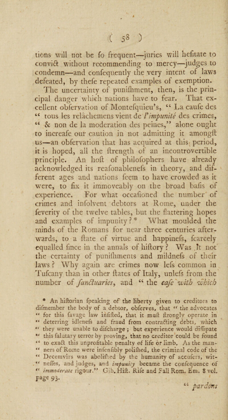 4 ( ) lions will riot be fo frequent—juries will hefitate to convift without recommending to mercy—judges to condemn—and confequently the very intent of laws defeated, by thefe repeated examples of exemption. The uncertainty of puniRtment, then, is the prin¬ cipal danger which nations have to fear. That ex¬ cellent obfervation of Montefquieu’s, “ La caufe des tc tous les relachemens vient de Pimpunite des crimes, cc & non de la moderation des peines,” alone ought to increafe our caution in not admitting it amonglt us—an obfervation that has acquired at this^ period, it is hoped, all the ftrength of an incontrovertible principle. An lioft of philofophers have already acknowledged its reafonablenefs in theory, and dif¬ ferent ages and nations feem to have crowded as it were, to fix it immoveably on the broad balls of experience. For what occafioned the number of crimes and infolvent debtors at Rome, under the feverity of the twelve tables, but the flattering hopes and examples of impunity ? * What moulded the minds of the Romans for near three centuries after¬ wards, to a Rate of virtue and happinefs, fcarcely equalled lince in the annals of hiRory ? Was (?t not the certainty of punifhments and mildnefs of their laws ? Why again are crimes now lefs common in Tufcany than in other Rates of Italy, unlefs from the number of fandluaries, and “ the eafe with which * An hiltorian fpeaking of the liberty given to creditors to difmember the body of a debtor, obferves, that t( the advocates “ for this favage law infilled, that it mull llronglv operate in “ deterring idlenefs and fraud from contracting debts, which f< they were unable to difeharge ; but experience would diHipate this falutary terror by proving, that no creditor could be found “ to exaft this unprofitable penalty of life or limb. As the man- “ ners of Rome were infenfibly polillied, the criminal code of the “ Decemvirs was abolilhed by the humanity of accufers, wit- nelfes, and judges, and impunity became the confequence of immoderate rigour.” Gib. Hill. Rife and Fall Rom. Em. $ vol. page 93. - ' ' pardons