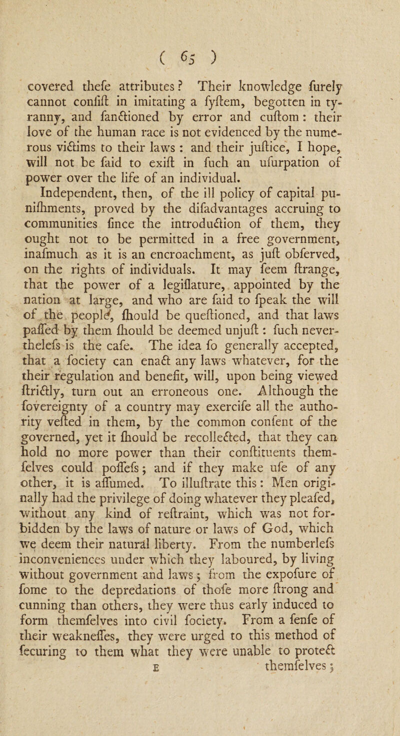 covered tliefe attributes ? Their knowledge furely cannot coniift in imitating a fyftem, begotten in ty¬ ranny, and fan&ioned by error and cuftom: their love of the human race is not evidenced by the nume¬ rous victims to their laws: and their juftice, I hope, will not be faid to exift in fuch an ufurpation of power over the life of an individual. Independent, then, of the ill policy of capital pu~ nifhments, proved by the difadvantages accruing to communities fince the introdu&ion of them, they ought not to be permitted in a free government, inafmuch as it is an encroachment, as juft obferved, on the rights of individuals. It may feem ftrange, that the power of a legiflature, appointed by the nation at large, and who are faid to fpeak the will of the people, fhould be queftioned, and that laws pafted by them fhould be deemed unjuft : fuch never* thelefs is the cafe. The idea fo generally accepted, that a fociety can enaft any laws whatever, for the their regulation and benefit, will, upon being viewed ftri&ly, turn out an erroneous one. Although the fovereignty of a country may exercife all the autho¬ rity veiled in them, by the common confent of the governed, yet it fhould be recollefted, that they can hold no more power than their conftituents them- felves could poftefs; and if they make ufe of any other, it is aflumed. To illuftrate this: Men origi¬ nally had the privilege of doing whatever they pleafed, without any kind of reftraint, which was not for¬ bidden by the laws of nature or laws of God, which we deem their natural liberty. From the numberlefs inconveniences under which they laboured, by living without government and laws ; from the expofure of fome to the depredations of thole more ftrong and cunning than others, they were thus early induced to form themfelves into civil fociety. From a fenfe of their weakneftes, they were urged to this method of fecuring to them what they were unable to protect e themfelves$