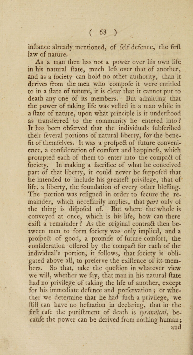 indance already mentioned, of felf-defence, the firfl law of nature. As a man then has not a power over his own life in his natural (late, much lefs over that of another, and as a fociety can hold no other authority, than it derives from the men who compofe it were entitled to in a Hate of nature, it is clear that it cannot put to death any one of its members. But admitting that the power of taking life was veiled in a man while in a Hate of nature, upon what principle is it underdood as transferred to the community he entered into ? It has been obferved that the individuals fubfcribed their feveral portions of natural liberty, for the bene¬ fit of themfelves. It was a profpeft of future conveni¬ ence, a confideration of comfort and happinefs, which prompted each of them to enter into the compact of fociety. In making a facrifice of what he conceived part of that liberty, it could never be fuppofed that he intended to include his greated privilege, that of life, a liberty, the foundation of every other bleding. The portion was refigned in order to fecure the re¬ mainder, which necelfarily implies, that part only of the thing is difpofed of. But where the whole is conveyed at once, which is his life, how can there exill a remainder ? As the original contrail then be¬ tween men to form fociety was only implied, and a profpeft of good, a promife of future comfort, the confideration offered by the compact for each of the individual’s portion, it follows, that fociety is obli¬ gated above all, to preferve the exiftence of its mem¬ bers. So that, take the quellion in whatever view we will, whether wre fay, that man in his natural date had no privilege of taking the life of another, except for his immediate defence and prefervation ; or whe¬ ther we determine that he had fuch a privilege, we dill can have no hefitation in declaring, that in the fird cafe the punidiment of death is tyrannical, be- caufe the power can be derived from nothing human;