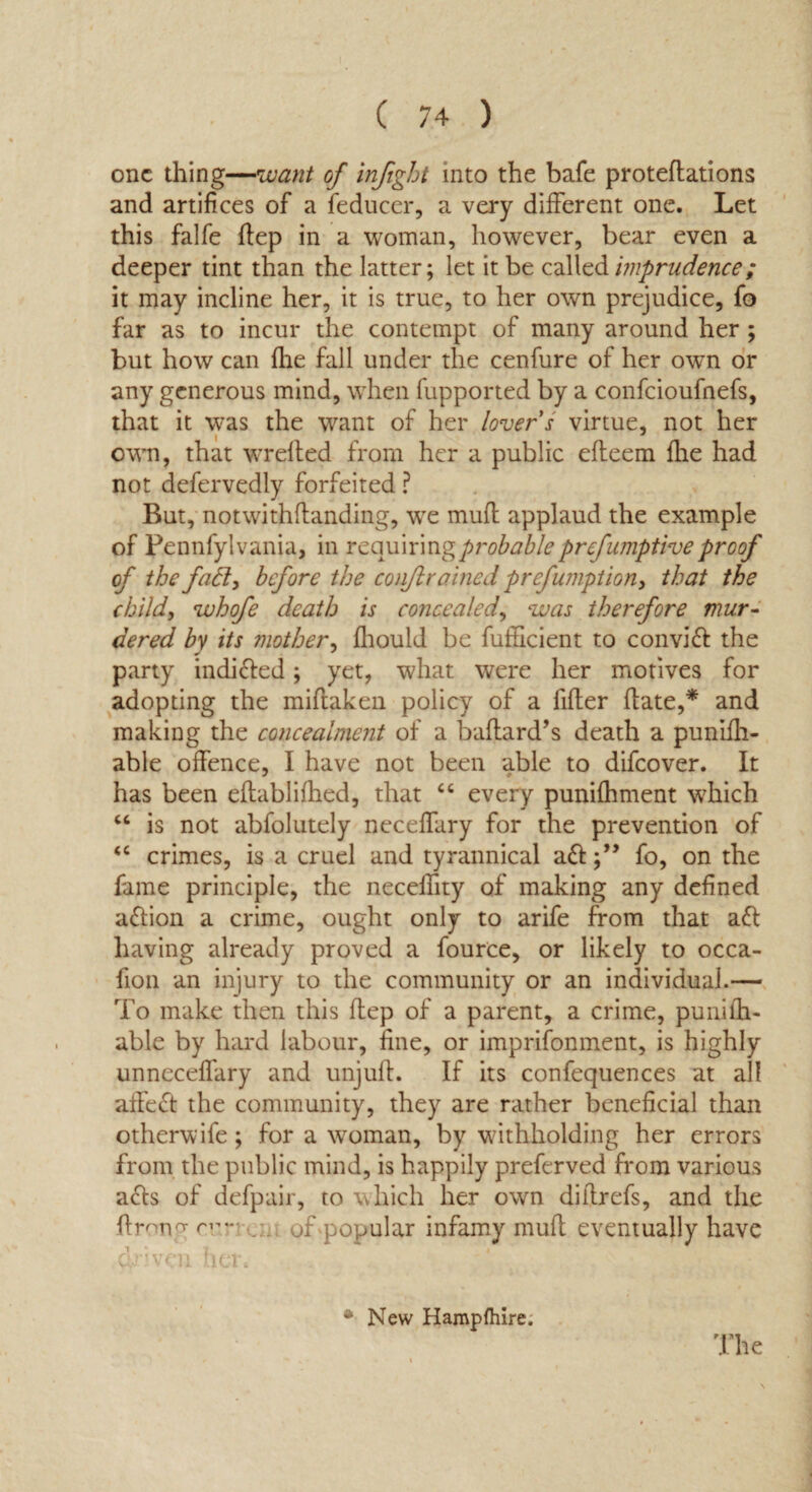 one thing—want of infight into the bafe protedations and artifices of a feducer, a very different one. Let this falfe dep in a woman, however, bear even a deeper tint than the latter; let it be called imprudence; it may incline her, it is true, to her own prejudice, fo far as to incur the contempt of many around her ; but how can fhe fall under the cenfure of her own or any generous mind, when fupported by a confcioufnefs, that it was the want of her lover s virtue, not her own, that wreded from her a public efleem fhe had not defervedly forfeited ? But, notwithdanding, we mud applaud the example of Pennfylvania, in requiring probable preemptive proof of the fafl, before the conjlrained prefumption, that the child, whofe death is concealed, was therefore mur¬ dered by its mother, fhould be diffident to convid the party indi&ed; yet, what were her motives for adopting the miftaken policy of a fifter date,* and making the concealment of a badard’s death a punifh- able offence, I have not been able to difeover. It has been edablifhed, that “ every punifhment which “ is not abfolutely neceffary for the prevention of <c crimes, is a cruel and tyrannical a<dfo, on the fame principle, the neceffity of making any defined aflion a crime, ought only to arife from that aft having already proved a fource, or likely to occa- fion an injury to the community or an individual.— To make then this dep of a parent, a crime, puriifh- able by hard labour, fine, or imprifonment, is highly unneceffary and unjud. If its confequences at all affect the community, they are rather beneficial than otherwife; for a woman, by withholding her errors from the public mind, is happily preferved from various ads of defpair, to which her own didrefs, and the drong rr:r . . of popular infamy mud eventually have driven her, •New Hampftiire, The