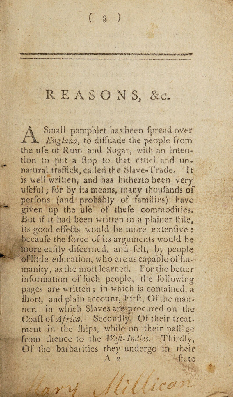 REASON S, & c. A Small pamphlet has been fpreadovey England, to difluade the people from the ufe of Rum and Sugar, with an inten¬ tion to put a flop to that cuiel and tan- natural traffic k, called the Slave-Trade* it is well written, and has hitherto been very ufeful; for by its means, many thoufands of per fans (and probably of families) have given up the ufe of thefe commodities* But if it bad been written in a plainer (file, its good effects would be more extenfive : becaufe the force of its arguments would be more eafily difeerned, and felt, by people of little education, who are as capable of hu¬ manity, as the nioli learned. For the better information of fuch people, the following pages are written; in which is contained, a fhort, and plain account, Firft, Of the man¬ ner, in which Slaves are procured on the Coaftof Africa. Secondly, Of their treat¬ ment in the (hips, while on their paflage from thence to the Wejl-Indies. Thirdly, Of the barbarities they undergo in their A 2 .flate