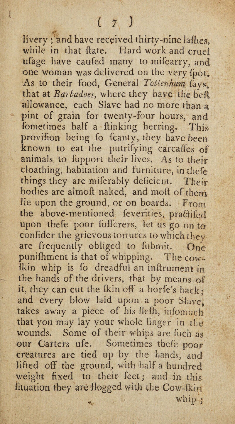 livery ;‘and have received thirty-nine lafiies, while in that (late. Hard work and cruel ufage have caufed many to mifcarry, and one woman was delivered on the very fpot. As to their food, General Tottenham. fays? that at Barbadoes, where they have the bell allowance, each Slave had no more than a pint of grain for twenty-four hours, and fometimes half a (linking herring. This provifion being fo fcanty, they have been known to eat the putrifying carcaffes of animals to fupport their lives. As to their cloathing, habitation and furniture, in thefe things they are miferably deficient. Their bodies are almofl naked, and mod of them lie upon the ground, or on boards. From the above-mentioned feverities, prahlifecl upon thefe poor fuiferers, let us go on to confider the grievous tortures to which they are frequently obliged to fubmit. One punifhment is that of whipping. The cow- fkin whip is fo dreadful an inflrument in the hands of the drivers, that by means of it, they can cut the fkin off a horfe's back ; and every blow laid upon a poor Slave, takes away a piece of his flefh, infomuch that you may lay your whole finger in the wounds. Some of their whips are fuch as our Carters ufe. Sometimes thefe poor creatures are tied up by the hands, and lifted off the ground, with half a hundred weight fixed to their feet; and in this iituation they are flogged with the Cow-fkin „ ■ whip'; v & ■*