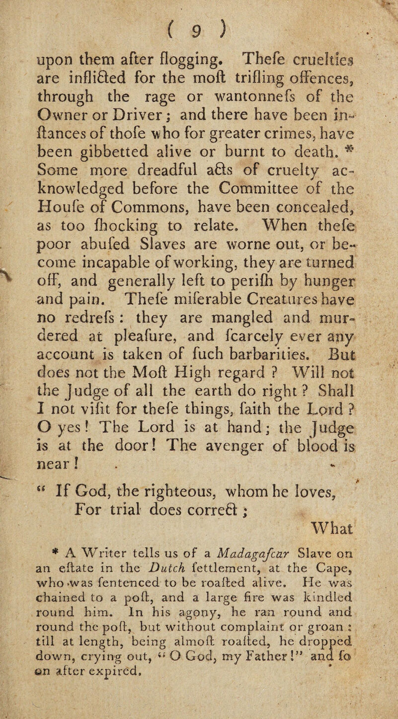 upon them after flogging, Thefe cruelties are infli&ed for the moil: trifling offences, through the rage or wantonnefs of the Owner or Driver; and there have been in¬ fiances of thofe who for greater crimes, have been gibbetted alive or burnt to death. * Some more dreadful a£ts of cruelty ac¬ knowledged before the Committee of the Houfe of Commons, have been concealed, as too fhocking to relate. When thefe poor abufed Slaves are worne out, or be¬ come incapable of working, they are turned off, and generally left to perifh by hunger and pain. Thefe miferable Creatures have no redrefs : they are mangled and mur¬ dered at pleafure, and fcarcely ever any account is taken of fuch barbarities. But does not the Mofi High regard ? Will not the judge of all the earth do right ? Shall I not vifit for thefe things, faith the Lord ? O yes! The Lord is at hand; the Judge is at the door! The avenger of blood is near ! * “ If God, the righteous, whom he loves. For trial does correbi; What * A Writer tells us of a Madagafcnr Slave on an eftate in the Dutch fettlement, at the Cape, who -was fentenced to be roafted alive. He was chained to a poll, and a large fire was kindled round him. In his jgpny, he ran round and round the poft, but without complaint or groan ; till at length, being almoft roafted, he dropped down, crying out, “ O God, my Father!” and fo on after expired.