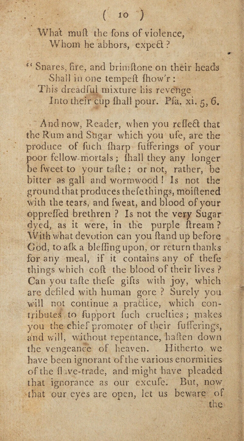 What mud the Tons of violence, Whom he abhors, expeft. ? u Snares, fire, and brimdone on their heads •Shall in one temped fhow r : This dreadful mixture his revenge Into their cup ihall pour. Pfa. xi. 5, 6, And now, Reader, when you refleft; that the Rum and Sugar which you ufe, are the produce of fuch (harp fufferings of your poor fellow-mortals; ihall they any longer be fweet to your tafte : or not, rather, be bitter as gall and wormwood ! Is not the ground that produces thefe things, moidened with the tears, and fweat, and blood of your dp p ref Fed brethren ? Is not the very Sugar dyed, as it were, in the purple dream ? with what devotion can you dand up before God, to aftc a bleffing upon, or return thanks for any meal, if it contains any of thefe things which cod the blood of their lives ? Can you tade thefe gifts with joy, which are defiled with human gore ? Surely you will not continue a practice, which con¬ tributes to fupport fuch cruelties ; makes you the chief promoter of their fufferings, and will, without repentance, haften down the vengeance of heaven. Plitherto we have been ignorant of the various enormities of the fl ive-trade, and might have pleaded that ignorance as our excufe. Rut, now that our eyes are open, let us beware of