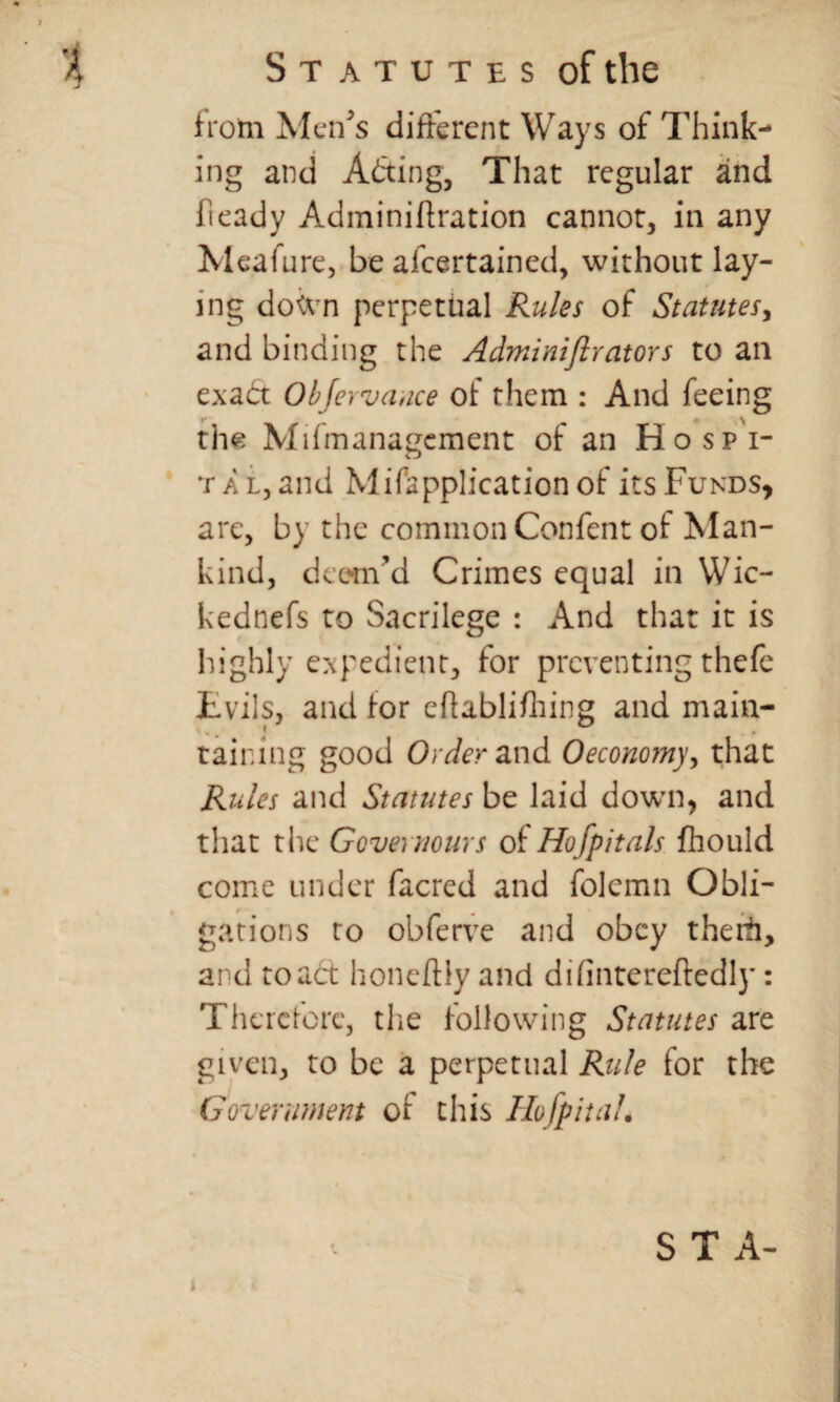 from Men's different Ways of Think¬ ing and Adting, That regular and heady Adminihration cannot, in any Meafure, be afeertained, without lay¬ ing down perpetual Rules of Statutes, and binding the Adminijlrators to an exact Objewance of them : And feeing the Mifmanagcment of an Hospi¬ tal, and Mifapplication of its Funds* are, by the common Confent of Man¬ kind, deem’d Crimes equal in Wic- kednefs to Sacrilege : And that it is highly expedient, for preventing thefe Evils, and for ehablifliing and main¬ taining good Order and 0economy, that Rules and Statutes be laid down, and that the Governours of Hofpitals fhould come under facrcd and folemn Obli¬ gations to obferve and obey theiii, and to act honeftiyand difintereftedly: Therefore, the following Statutes are given, to be a perpetual Rule for the Government of this Hofpitah S T A-