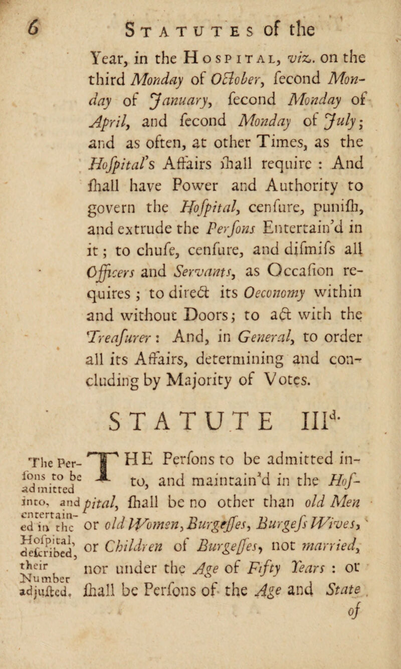 Year, in the Hospital, viz,, on the third Monday of 0Bober, fecond Mon¬ day of January, fecond Monday of April, and fecond Monday of July; and as often, at other Times, as the Hospital's Affairs fhall require : And fhall have Power and Authority to govern the Hofpital, cenfure, punifh, and extrude the Perfons Entertain'd in it; to chufe, cenfure, and difmifs all Offi cers and Servants, as Occafion re¬ quires ; to direct its Oeconomy within and without Doors; to aft with the Treafurer: And, in General, to order all its Affairs, determining and con¬ cluding by Majority of V otcs. STATUTE IIId- The Per¬ sons to be ad mitred HE Perfons to be admitted in¬ to, and maintained in the Hof- into, andpital, fhall be no other than old Men ed m^thc or old IVomen, Burgejjes, Burgefs Wives >' deknbed or Children of Burge[fesy not married, their nor Under the Ave of Fifty Tears : or Number „ adjured, fhall be Perfons of the Age and State of