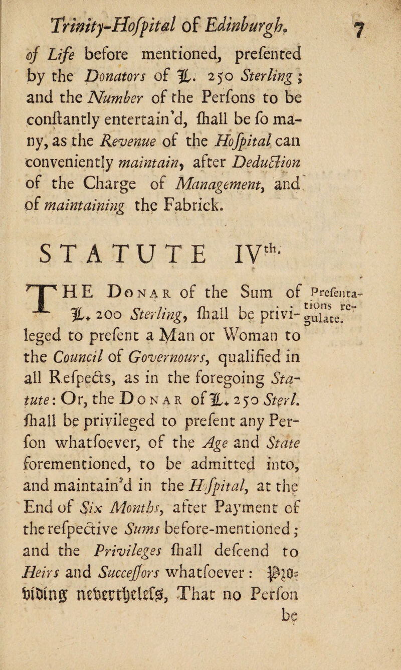 of Life before mentioned, prefented by the Donators of %. 250 Sterling; and the Number of the Perfons to be conftantly entertain’d, fhall be fo ma¬ ny, as the Revenue of the Hofpital can conveniently maintain, after DeduBion of the Charge of Management, and of maintaining the Fabrick. STATUTE IVth- 7 I HHE Donar of the Sum of Prefenta- %+ 200 Sterling, fhall be privi- auUtc^ leged to prefent a Man or Woman to the Council of Governours, qualified in all Refpe&s, as in the foregoing Sta¬ tute: Or, the D ONAR ofH+ 250 Sterl. fhall be privileged to prefent any Per- fon whatfoever, of the Age and State forementioned, to be admitted into, and maintained in the Hofpital, at the End of Six Months, after Payment of therefpective Sums before-mentioned; and the Privileges fhall defcend to Heirs and Succejfors whatfoever: iutung nefcmfjel£$, That no Perfon be