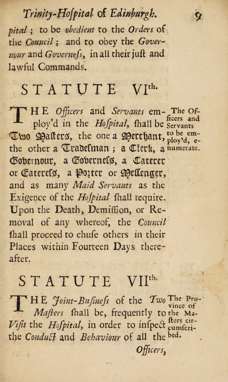 pital; to be obedient to the Orders of the Council; and to obey the Gover- mur and Governefs, in all their juft and lawful Commands. STATUTE VIth- np H E Officers and Servants em- The Of- ploy'd in the Hofpital, fhall be Servant41 QEtoo Rafters, the one a ^ercfjattt, p°0ye,d*“: the other a 'JITratierirtart; a Clerk, a numerate. (Bobemour, a (BoberneCg, a Caterer or Caterers, a ^ojtcr or £$effenpr, and as many Maid Servants as the Exigence of the Hojpital fhall require. Upon the Death, Demiffion, or Re¬ moval of any whereof, the Council fhall proceed to chufe others in their Places within Fourteen Days there¬ after. STATUTE VIIth- TH E Joint-Bufinefs of the Two TJie pr?~ u J J Vince of Maflers fhall be, frequently to the Ma- Vifit the Hofpital, in order to iniped fumfcri- the ConduH and Behaviour of all the bed* Officey 'Sy