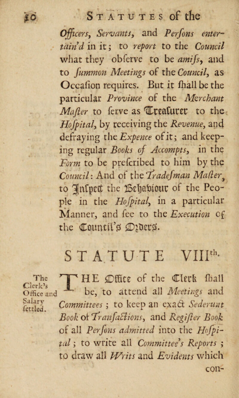 Officers, Servants, and Perfons enter- tairid in it; to report to the Council what they obferve to be amifs, and to fummon Meetings of the Council, as Occalion requires. But it fhall be the particular Province of the Merchant Mafter to ferve as HreaCuter to the Hofpital, by receiving the Revenue, and defraying the Expence of it; and keep¬ ing regular Books of Accompts, in the Form to be prefcribed to him by the Council: And of the 7radefman Mailer y to r^ie BcijablOttC of the Peo¬ ple in the Hofpital, in a particular ♦ • „ Manner, and fee to the Execution of the Countll’fS gDj&eCff. STATUTE VIIIth- The r| 'HE ^Office of the Clerk lhall Office and be, to attend all Meetings and fettled Committees ; to keep an ex ad Sederunt Book oi Franfail ions, and Regifler Book of all Perfons admitted into the Hofpi¬ tal ; to write all Committee’s Reports ; to draw all Writs and Evidents which