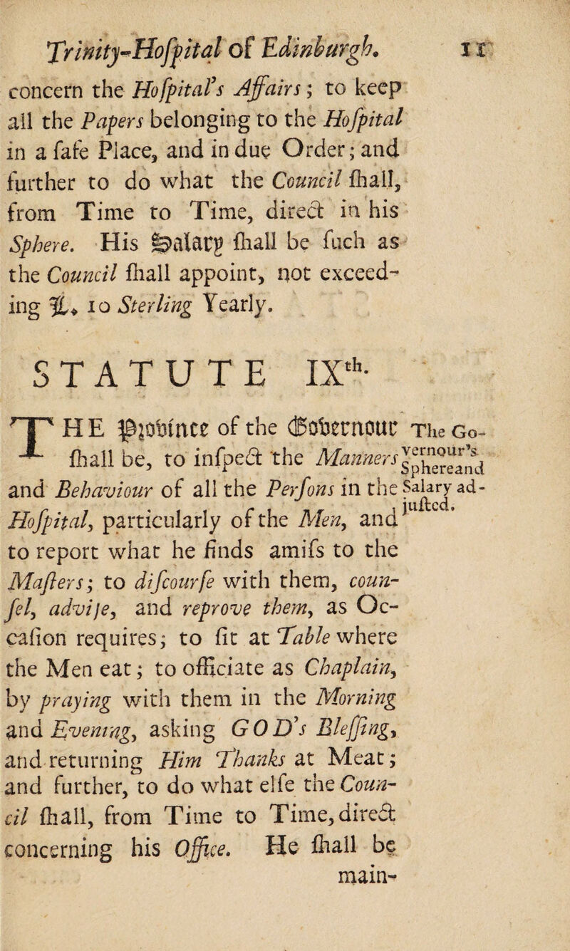 concern the Hofpital’s Affairs; to keep all the Papers belonging to the Hofpital in a fafe Place, and in due Order; and further to do what the Council Shall, from Time to Time, direct in his Sphere. His §3>alarg fliall be fuch as the Council fliall appoint, not exceed¬ ing 10 Sterling Yearly. STATUTE IXth- THE ^oinnce of the (Bobentout TheGo- fliall be, to infped the Manners^,^eand and Behaviour of all the Perfons in the Salary ad- Hofpital, particularly of the Men, and*U to report what he finds amifs to the Mafters; to difcourfe with them, coun- fel, advije, and reprove them, as Oc¬ casion requires; to fit at Table where the Men eat; to officiate as Chaplain, by praying with them in the Morning and Evening, asking GOD's Bleffing, and returning Him 'Thanks at Meat; and further, to do what elfe the Coun¬ cil fliall, from Time to Time, direct concerning his Office. He fliall be main-