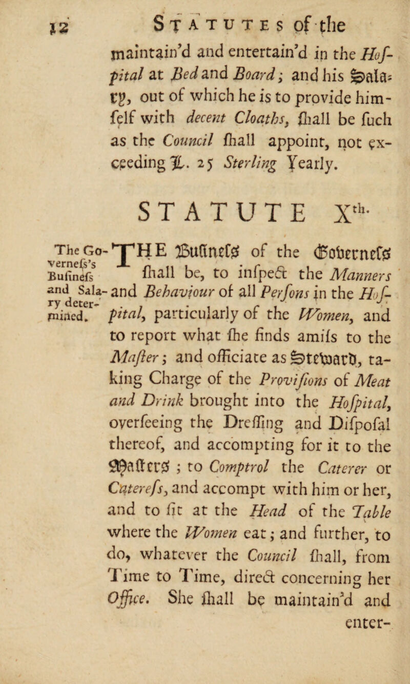 maintain’d and entertain’d in the Hof- fital at Bed and Board; and his feala- Cg, out of which he is to provide him- felf with decent Cloaths, fliall be fuch as the Council fhall appoint, not ex¬ ceeding^. 25 Sterling Yearly. STATUTE Xth- 1 yThe Go-^jpHE 25u(ItuC0 of the (Boticrncftf BufinefsS ihall be, to infpeft the Manners and Sala-and Behaviour of all Perfons in the Hof- mined?’ pital, particularly of the IVomen,, and to report what fhe finds amifs to the Mafter; and officiate as fetetaartJ, ta¬ king Charge of the Provifions of Meat and Drink brought into the Hof pital> overfeeing the Dreffing and Bifpofal thereof, and accompting for it to the 99affcr^ ; to Comptrol the Caterer or Caterefs, and accompt with him or her, and to fit at the Head of the Table where the IVomen eat; and further, to do, whatever the Council fhall, from i ime to Time, direct concerning her Office. She fliall be maintain’d and enter-