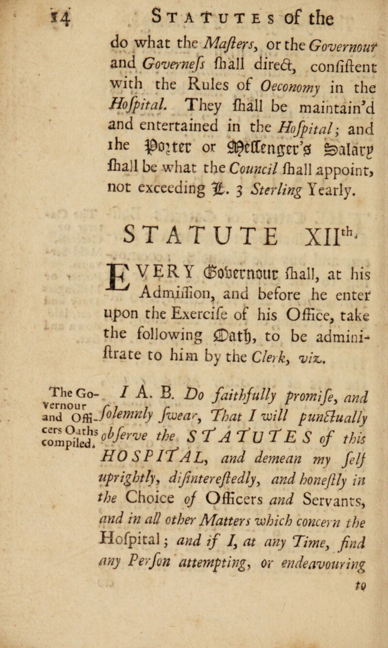 * do what the Mafters> or the Govemout and Governefs fhall dire&, confident with the Rules of Oeconomy in the Hofpital. They fhall be maintain’d and entertained in the Hofpital; and lhe $0’tec or i^effengec’ss feahirp fhall be what the Council fhall appoint, not exceeding %. 3 Sterling Yearly. STATUTE XIIth' ♦  • ' ^ 1 ^ VERY (Bofcernout fhall, at his Ad million, and before he enter upon the Exercife of his Office, take the following to be admini- Erate to him by the Clerks viz,. The Go- I A. B. Do faithfully promife, and and ofajolemnly Jwear, Dhat I will punctually VoL^jCerve the sfAturEScf this H O S P If A L, and demean my felj uprightlyy difinterefiedlyy and honeftly in the Choice of Officers and Servants, and in all other Matters which concern the Hofpital y and if /, at any Dime, find any Perfon attempting, or endeavouring to