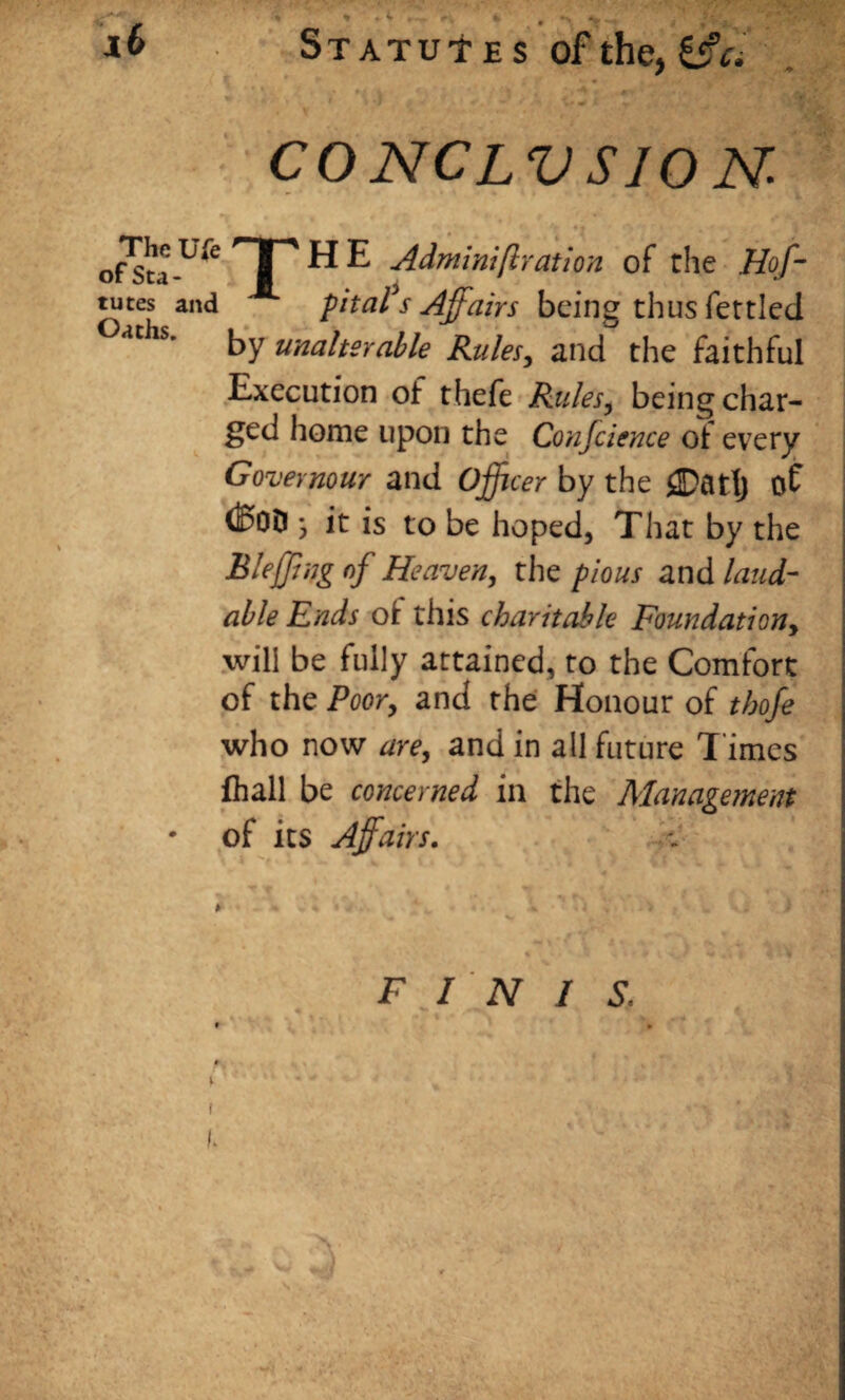 CO NCLV S/O N- ofSta-U* TT ^ ^ ■Achninifcratioii of the Hof- tutes and pita?s Affairs being thus fettled °acils- by unalterable Rules, and the faithful Execution of thefe Rules, beingchar- ged home upon the Conjcience ot every Govevnour and Officer by the 2DatIj of (BoD \ it is to be hoped, That by the Bleffng of Heaven, the pious and laud¬ able Ends ot this charitable Foundationy will be fully attained, to the Comfort of the Poor, and the Honour of thofe who now are, and in all future T imes fliall be concerned in the Management • of its Affairs. * * - * > FINIS.