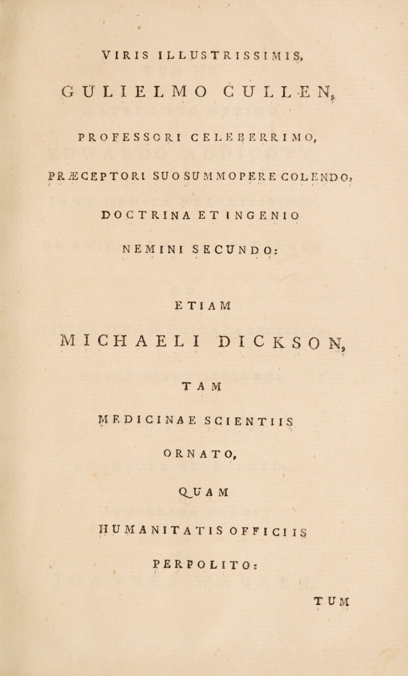 VIRIS ILLUSTRISSIMIS, G U L I E L M O CULL E Ns PROFESSORI CELER F. R R I M O, PRAECEPTORI SUO SUMMOPERE COLENDO, S ' * f * < ' DOCTRINA ET INGENIO NEMINI SECUNDO: , - * ? > t ETIAM M I C K A E L I DICKSON, '-f * T A M MEDICINAE SCIENTIIS ORNATO, QJJ A M \ HUMANITATIS OFFICI I § PERPOLITO: j t t T U M f